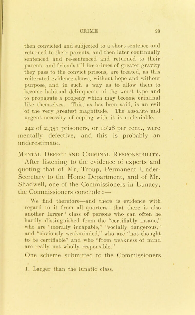 then convicted and subjected to a short sentence and returned to their parents, and then later continually sentenced and re-sentenced and returned to their parents and friends till for crimes of greater gravity they pass to the convict prisons, are treated, as this reiterated evidence shows, without hope and without purpose, and in such a way as to allow them to become habitual delinquents of the worst type and to propagate a progeny which may become criminal like themselves. Tliis, as has been said, is an evil of the very greatest magnitude. The absolute and urgent necessity of coping with it is undeniable. 242 of 2,353 prisoners, or io'28 per cent., were mentally defective, and this is probably an underestimate. Mental Defect and Criminal Responsibility. After listening to the evidence of experts and quoting that of Mr. Troup, Permanent Under- secretary to the Home Department, and of Mr. Shadwell, one of the Commissioners in Lunacy, the Commissioners conclude : — We find therefore—and there is evidence with regard to it from all quarters—that there is also another larger ^ class of persons who can often be hardly distinguished from the “certifiably insane,” who are “morally incapable,” “socially dangerous,” and “obviously weakminded,” who are “not thought to be certifiable” and who “from weakness of mind are really not wholly responsible.” One scheme submitted to the Commissioners 1. Larger than the lunatic class.