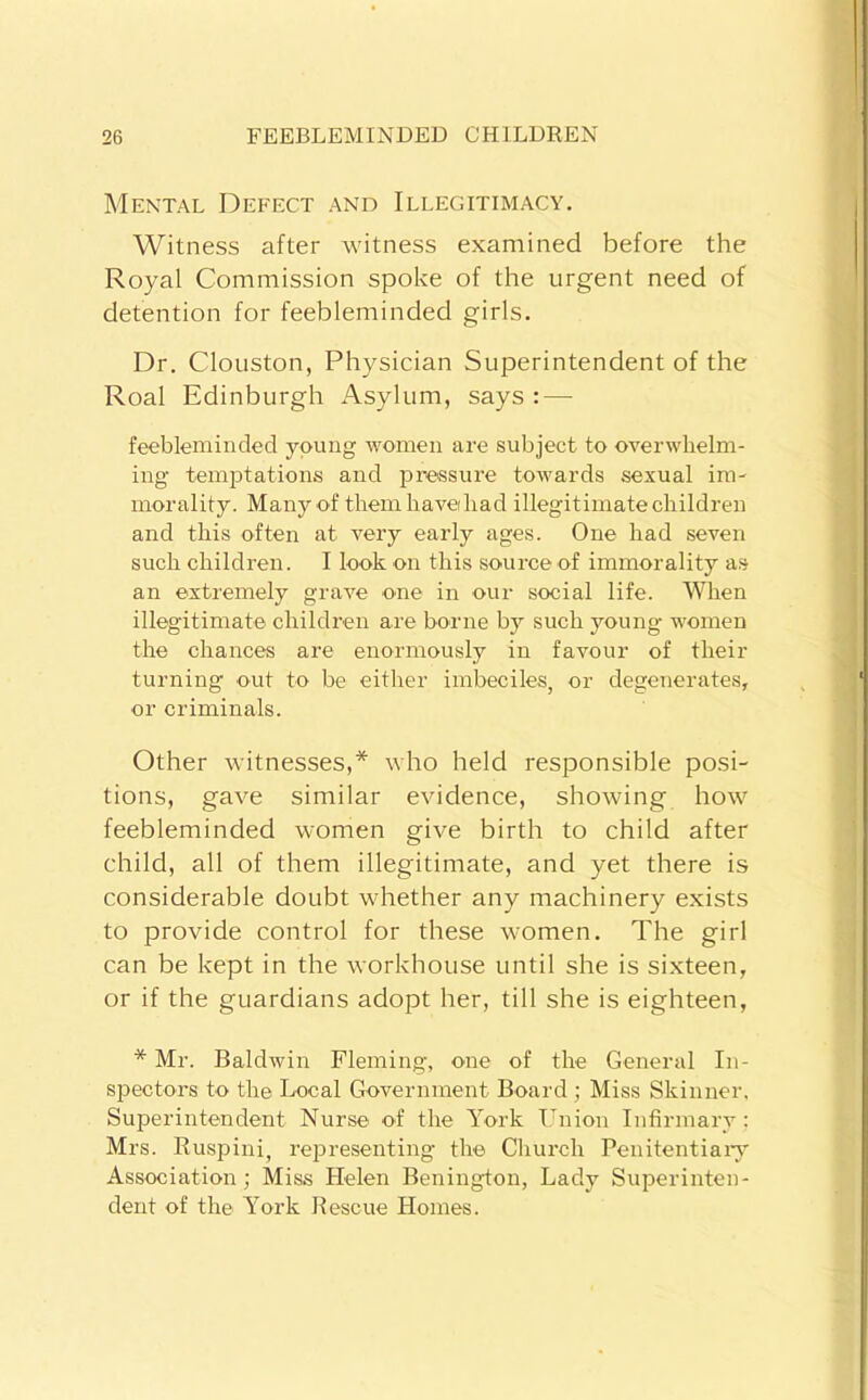 Mental Defect and Illegitimacy. Witness after witness examined before the Royal Commission spoke of the urgent need of detention for feebleminded girls. Dr. Clouston, Physician Superintendent of the Roal Edinburgh Asylum, says : — feebleminded young women are subject to overwhelm- ing temptations and pressure towards sexual im- morality. Many of them haveihad illegitimate children and this often at very early ages. One had seven such children. I look on this source of immorality as an extremely grave one in our social life. When illegitimate children are borne by such young women the chances are enormously in favour of their turning out to be either imbeciles, or degenerates, or criminals. Other witnesses,* who held responsible posi- tions, gave similar evidence, showing how feebleminded women give birth to child after child, all of them illegitimate, and yet there is considerable doubt whether any machinery exists to provide control for these women. The girl can be kept in the workhouse until she is sixteen, or if the guardians adopt her, till she is eighteen, * Mr. Baldwin Fleming, one of the General In- siJectors to the Local Government Board ; Miss Skinner, Superintendent Nurse of the York Union Infirmary: Mrs. Ruspini, representing the Church Penitentiaiy Association; Miss Helen Benington, Lady Superinten- dent of the York Rescue Homes.