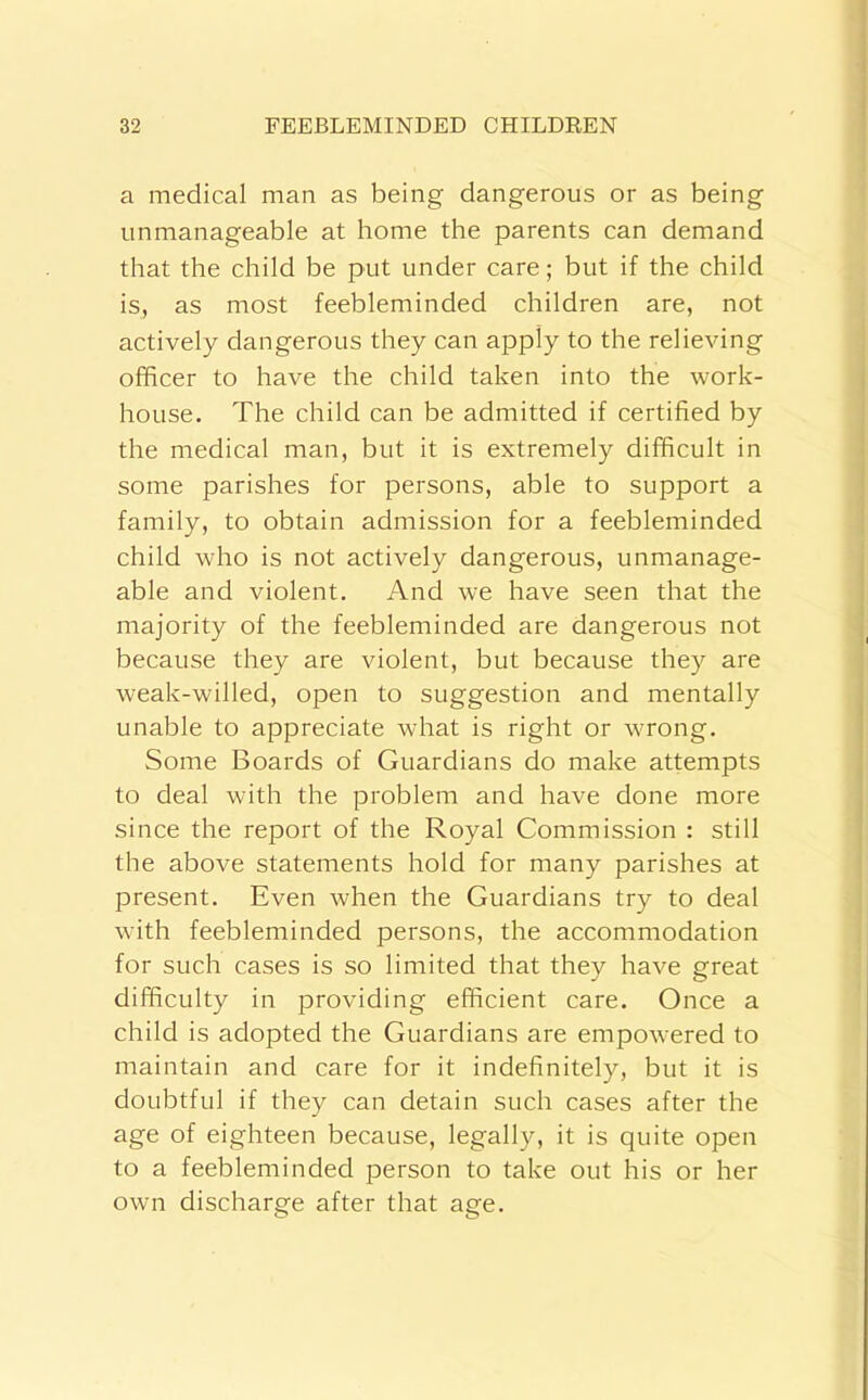 a medical man as being dangerous or as being unmanageable at home the parents can demand that the child be put under care; but if the child is, as most feebleminded children are, not actively dangerous they can apply to the relieving officer to have the child taken into the work- house. The child can be admitted if certified by the medical man, but it is extremely difficult in some parishes for persons, able to support a family, to obtain admission for a feebleminded child who is not actively dangerous, unmanage- able and violent. And we have seen that the majority of the feebleminded are dangerous not because they are violent, but because they are weak-willed, open to suggestion and mentally unable to appreciate what is right or wrong. Some Boards of Guardians do make attempts to deal with the problem and have done more since the report of the Royal Commission : still the above statements hold for many parishes at present. Even when the Guardians try to deal with feebleminded persons, the accommodation for such cases is so limited that they have great difficulty in providing efficient care. Once a child is adopted the Guardians are empowered to maintain and care for it indefinitely, but it is doubtful if they can detain such cases after the age of eighteen because, legally, it is quite open to a feebleminded person to take out his or her own discharge after that age.