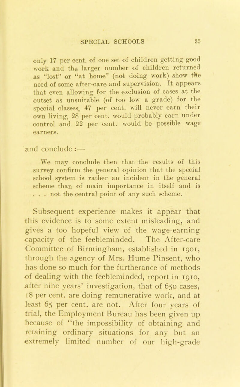 only 17 per cent, of one set of children getting good work and the larger number of children returned as “lost” or “at home” (not doing work) show the need of some after-care and supervision. It appears that even allowing for the exclusion of cases at the outset as unsuitable (of too low a grade) for the special classes, 47 per cent, will never earn their own living, 28 per cent, would probably earn under control and 22 per cent, would be possible wage earners. and conclude : — We may conclude then that the results of this suiwey confirm the general opinion that the special school system is rather an incident in the general scheme than of main importance in itself and is . . . not the central point of any such scheme. Subsequent experience makes it appear that this evidence is to some extent misleading, and gives a too hopeful view of the wage-earning capacity of the feebleminded. The After-care Committee of Birmingham, established in igoi, through the agency of Mrs. Hume Pinsent, who has done so much for the furtherance of methods ■of dealing with the feebleminded, report in 1910, after nine years’ investigation, that of 650 cases, 18 per cent, are doing remunerative work, and at lea.st 65 per cent, are not. After four years of trial, the Employment Bureau has been given up because of “the impossibility of obtaining and retaining ordinary situations for any but an extremely limited number of our high-grade