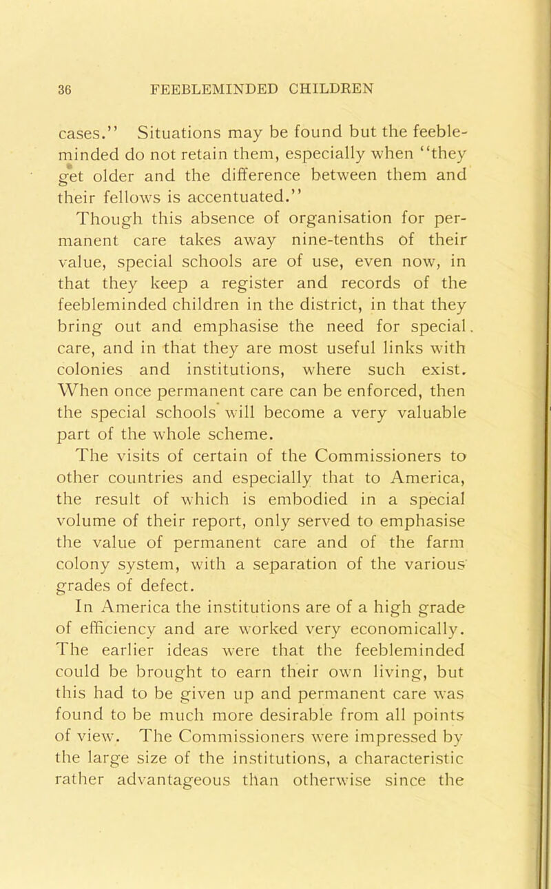 cases.” Situations may be found but the feeble- minded do not retain them, especially when ‘‘they p-et older and the difference between them and O their fellow's is accentuated.” Though this absence of organisation for per- manent care takes away nine-tenths of their value, special schools are of use, even now, in that they keep a register and records of the feebleminded children in the district, in that they bring out and emphasise the need for special care, and in that they are most useful links wuth colonies and institutions, wdiere such exist. When once permanent care can be enforced, then the special schools wull become a very valuable part of the whole scheme. The visits of certain of the Commissioners to other countries and especially that to America, the result of which is embodied in a special volume of their report, only served to emphasise the value of permanent care and of the farm colony system, with a separation of the various grades of defect. In America the institutions are of a high grade of efficiency and are worked very economically. The earlier ideas w'ere that the feebleminded could be brought to earn their own living, but this had to be given up and permanent care was found to be much more desirable from all points of view. The Commissioners were impressed by the large size of the institutions, a characteristic rather advantageous than otherwise since the