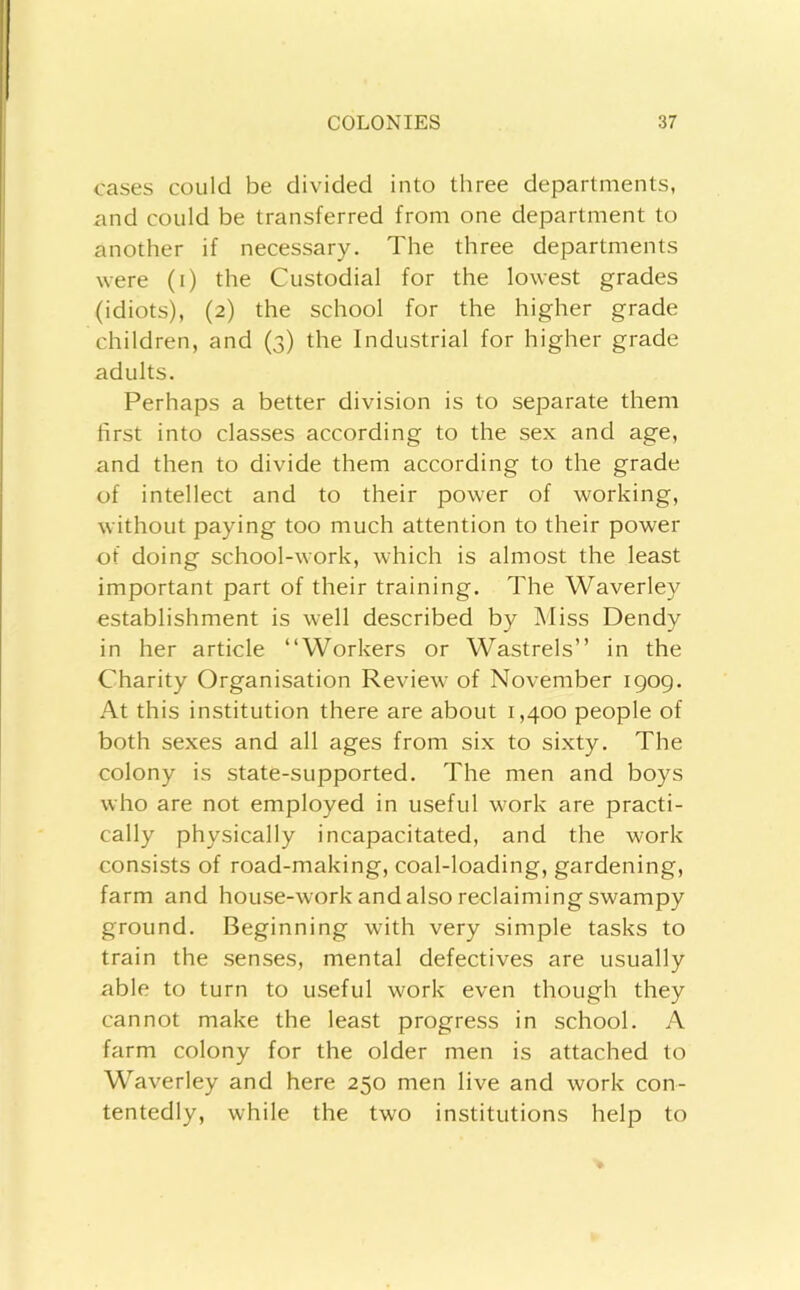 cases could be divided into three departments, and could be transferred from one department to another if necessary. The three departments were (i) the Custodial for the lowest grades (idiots), (2) the school for the higher grade children, and {3) the Industrial for higher grade adults. Perhaps a better division is to separate them first into classes according to the sex and age, and then to divide them according to the grade of intellect and to their power of working, without paying too much attention to their power of doing school-work, which is almost the least important part of their training. The Waverley establishment is well described by Miss Dendy in her article “Workers or Wastrels” in the Charity Organisation Review of November 1909. At this institution there are about 1,400 people of both sexes and all ages from six to sixty. The colony is state-supported. The men and boys who are not employed in useful work are practi- cally physically incapacitated, and the work consists of road-making, coal-loading, gardening, farm and house-work and also reclaiming swampy ground. Beginning with very simple tasks to train the senses, mental defectives are usually able to turn to useful work even though they cannot make the least progress in school. A farm colony for the older men is attached to Waverley and here 250 men live and work con- tentedly, while the two institutions help to