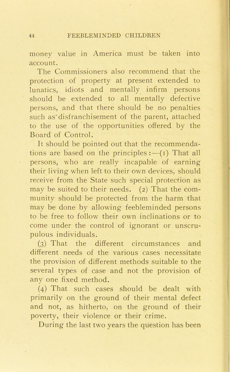 money value in America must be taken into account. The Commissioners also recommend that the protection of property at present extended to lunatics, idiots and mentally infirm persons should be extended to all mentally defective persons, and that there should be no penalties such as'disfranchisement of the parent, attached to the use of the opportunities offered by the Board of Control. It should be pointed out that the recommenda- tions are based on the principles :—(i) That all persons, who are really incapable of earning their living when left to their own devices, should receive from the State such special protection as may be suited to their needs. (2) That the com- munity should be protected from the harm that may be done by allowing feebleminded persons to be free to follow their own inclinations or to come under the control of ignorant or unscru- pulous individuals. (3) That the different circumstances and different needs of the various cases necessitate the provision of different methods suitable to the several types of case and not the provision of any one fixed method. (4) That such cases should be dealt with primarily on the ground of their mental defect and not, as hitherto, on the ground of their poverty, their violence or their crime. During the last two years the question has been