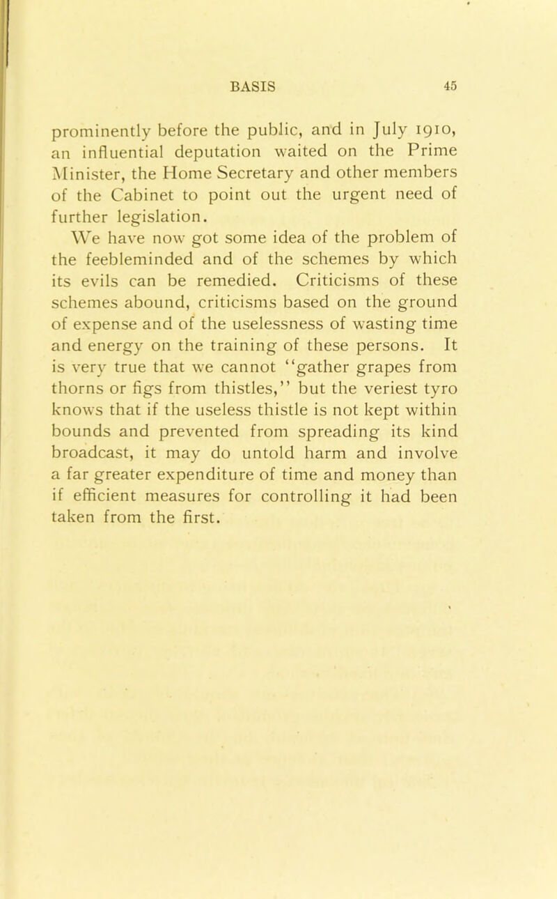 prominently before the public, and in July 1910, an influential deputation waited on the Prime Minister, the Home Secretary and other members of the Cabinet to point out the urgent need of further legislation. We have now got some idea of the problem of the feebleminded and of the schemes by which its evils can be remedied. Criticisms of these schemes abound, criticisms based on the ground of expense and of the uselessness of wasting time and energy on the training of these persons. It is very true that we cannot “gather grapes from thorns or figs from thistles,’’ but the veriest tyro knows that if the useless thistle is not kept within bounds and prevented from spreading its kind broadcast, it may do untold harm and involve a far greater expenditure of time and money than if efficient measures for controlling it had been taken from the first.