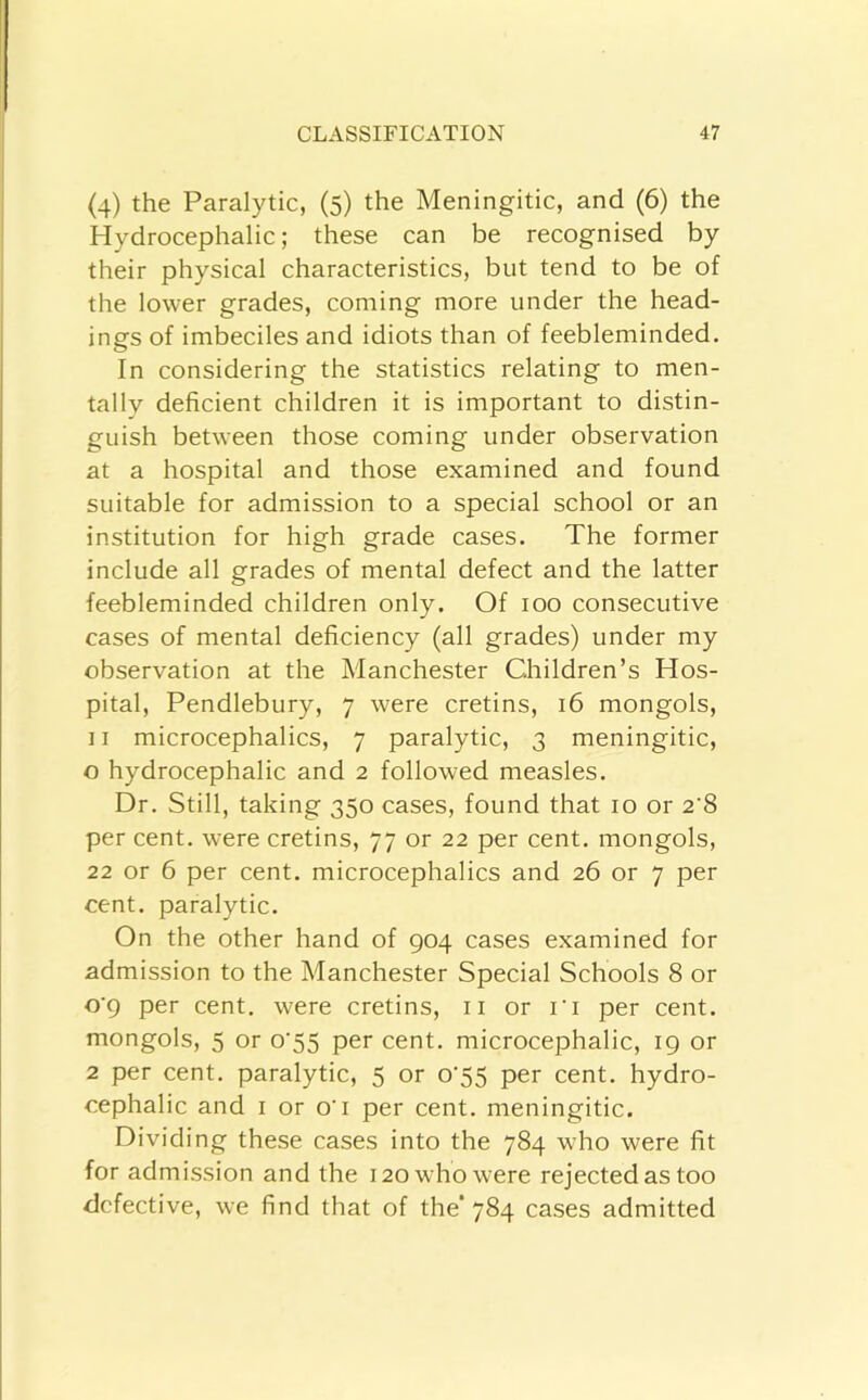 (4) the Paralytic, (5) the Meningitic, and (6) the Hydrocephalic; these can be recognised by their physical characteristics, but tend to be of the lower grades, coming more under the head- ings of imbeciles and idiots than of feebleminded. In considering the statistics relating to men- tally deficient children it is important to distin- guish between those coming under observation at a hospital and those examined and found suitable for admission to a special school or an institution for high grade cases. The former include all grades of mental defect and the latter feebleminded children only. Of 100 consecutive cases of mental deficiency (all grades) under my observation at the Manchester Children’s Hos- pital, Pendlebury, 7 were cretins, 16 mongols, ] I microcephalies, 7 paralytic, 3 meningitic, o hydrocephalic and 2 followed measles. Dr. Still, taking 350 cases, found that 10 or 2‘8 per cent, were cretins, 77 or 22 per cent, mongols, 22 or 6 per cent, microcephalies and 26 or 7 per cent, paralytic. On the other hand of 904 cases examined for admission to the Manchester Special Schools 8 or o'9 per cent, were cretins, ii or I'l per cent, mongols, 5 or o'55 per cent, microcephalic, 19 or 2 per cent, paralytic, 5 or o'55 per cent, hydro- cephalic and I or O’I per cent, meningitic. Dividing these cases into the 784 who were fit for admission and the 120 who were rejected as too defective, we find that of the'784 cases admitted