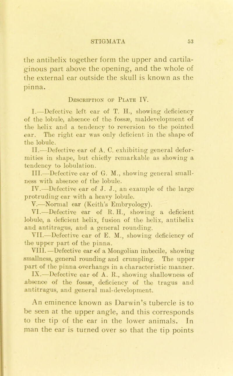 the antihelix together form the upper and cartila- ginous part above the opening, and the whole of the external ear outside the skull is known as the pinna. Description op Plate IV. I. —Defective left ear of T. H., showing deficiency of the lobule, absence of the fossie, maldevelopment of the helix and a tendency to reversion to the pointed ear. The right ear was only deficient in the shape of the lobule. II. —Defective ear of A. C. exhibiting general defor- mities in shape, but chiefly remarkable as showing a tendency to lobulation. III. —Defective ear of G. M., showing general small- ness with absence of the lobule. IV. —Defective ear of J. J., an example of the large protruding ear with a heavy lobule. V. —Normal ear (Keith’s Embryology). VI. —Defective ear of R. H., showing a deficient lobule, a deficient helix, fusion of the helix, antihelix and antitragus, and a general rounding. VII. —Defective ear of E. M., showing deficiency of the upper part of the pinna. VIII. —Defective ear of a Mongolian imbecile, showing smallness, general rounding and crumpling. The upper part of the pinna overhangs in a characteristic manner. IX. —Defective ear of A. R., showing shallowness of absence of the fossae, deficiency of the tragus and antitragus, and general mal-development. An eminence known as Darwin’s tubercle is to be seen at the upper angle, and this corresponds to the tip of the ear in the lower animals. In man the ear is turned over so that the tip points