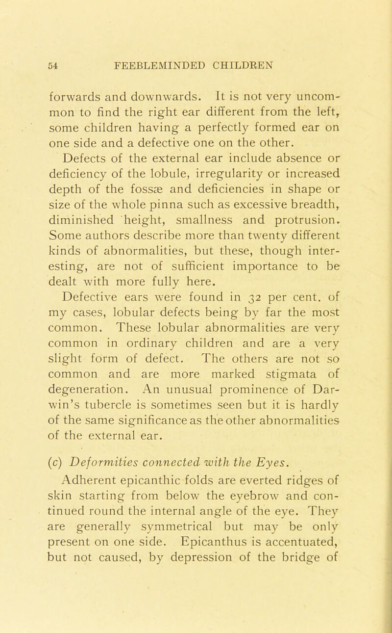 forwards and downwards. It is not very uncom- mon to find the right ear different from the left, some children having a perfectly formed ear on one side and a defective one on the other. Defects of the external ear include absence or deficiency of the lobule, irregularity or increased depth of the fossae and deficiencies in shape or size of the whole pinna such as excessive breadth, diminished height, smallness and protrusion. Some authors describe more than twenty different kinds of abnormalities, but these, though inter- esting, are not of sufficient importance to be dealt with more fully here. Defective ears were found in 32 per cent, of my cases, lobular defects being by far the most common. These lobular abnormalities are very common in ordinary children and are a very slight form of defect. The others are not so common and are more marked stigmata of degeneration. An unusual prominence of Dar- win’s tubercle is sometimes seen but it is hardly of the same significance as the other abnormalities of the external ear. (c) Deformities connected with the Eyes. Adherent epicanthic folds are everted ridges of skin starting from below the eyebrow and con- tinued round the internal angle of the eye. They are generally symmetrical but may be only present on one side. Epicanthus is accentuated, but not caused, by depression of the bridge of