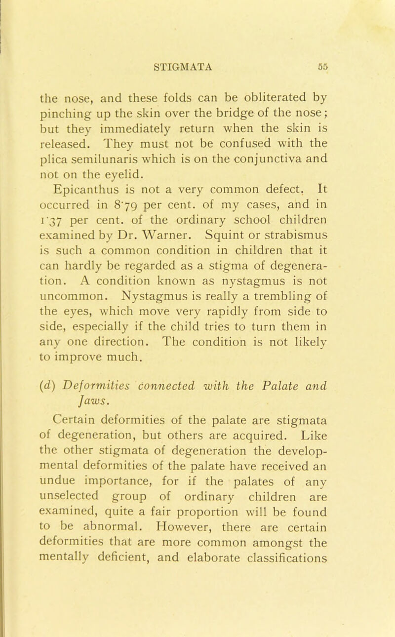 the nose, and these folds can be obliterated by pinching up the skin over the bridge of the nose; but they immediately return when the skin is released. They must not be confused with the plica semilunaris which is on the conjunctiva and not on the eyelid. Epicanthus is not a very common defect, It occurred in 879 per cent, of my cases, and in i'37 per cent, of the ordinary school children examined by Dr. Warner. Squint or strabismus is such a common condition in children that it can hardly be regarded as a stigma of degenera- tion. A condition known as nystagmus is not uncommon. Nystagmus is really a trembling of the eyes, which move very rapidly from side to side, especially if the child tries to turn them in any one direction. The condition is not likely to improve much. (d) Deformities connected with the Palate and Jaws. Certain deformities of the palate are stigmata of degeneration, but others are acquired. Like the other stigmata of degeneration the develop- mental deformities of the palate have received an undue importance, for if the palates of any unselected group of ordinary children are examined, quite a fair proportion will be found to be abnormal. However, there are certain deformities that are more common amongst the mentally deficient, and elaborate classifications