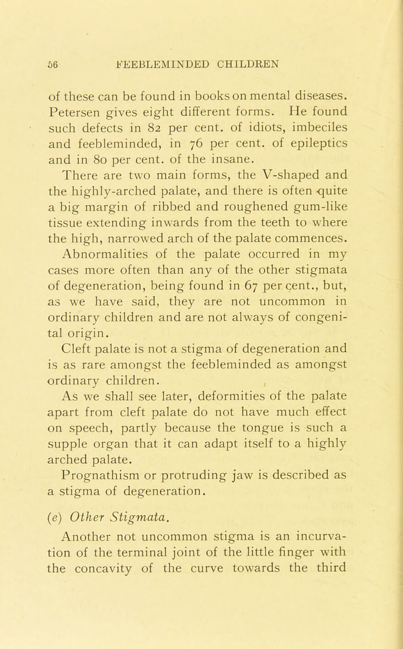 of these can be found in books on mental diseases. Petersen gives eight different forms. He found such defects in 82 per cent, of idiots, imbeciles and feebleminded, in 76 per cent, of epileptics and in 80 per cent, of the insane. There are two main forms, the V-shaped and the highly-arched palate, and there is often -quite a big margin of ribbed and roughened gum-like tissue extending inwards from the teeth to where the high, narrowed arch of the palate commences. Abnormalities of the palate occurred in my cases more often than any of the other stigmata of degeneration, being found in 67 per cent., but, as we have said, they are not uncommon in ordinary children and are not always of congeni- tal origin. Cleft palate is not a stigma of degeneration and is as rare amongst the feebleminded as amongst ordinary children. , As we shall see later, deformities of the palate apart from cleft palate do not have much effect on speech, partly because the tongue is such a supple organ that it can adapt itself to a highly arched palate. Prognathism or protruding jaw is described as a stigma of degeneration. (e) Other Stigmata. Another not uncommon stigma is an incurva- tion of the terminal joint of the little finger with the concavity of the curve towards the third