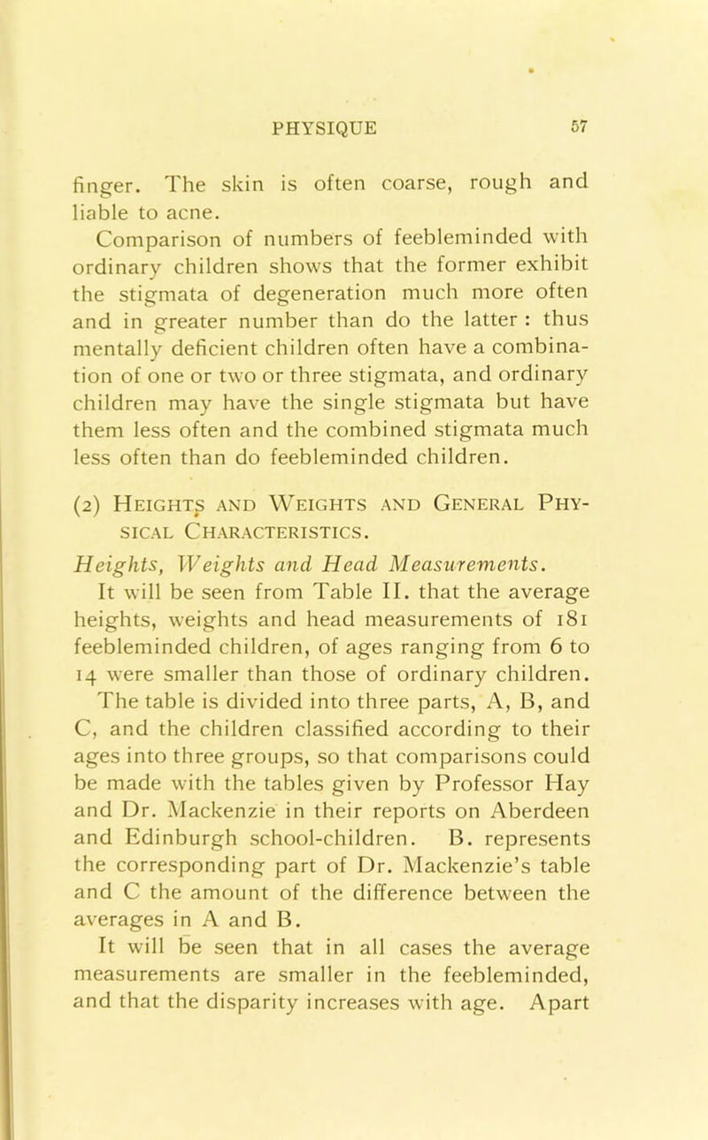 finger. The skin is often coarse, rough and liable to acne. Comparison of numbers of feebleminded with ordinary children shows that the former exhibit the stigmata of degeneration much more often and in greater number than do the latter : thus mentally deficient children often have a combina- tion of one or two or three stigmata, and ordinary children may have the single stigmata but have them less often and the combined stigmata much less often than do feebleminded children. (2) Height^ and Weights and General Phy- sical Characteristics. Heights, Weights and Head Measurements. It will be seen from Table II. that the average heights, weights and head measurements of 181 feebleminded children, of ages ranging from 6 to 14 were smaller than those of ordinary children. The table is divided into three parts. A, B, and C, and the children classified according to their ages into three groups, so that comparisons could be made with the tables given by Professor Hay and Dr. Mackenzie in their reports on Aberdeen and Edinburgh school-children. B. represents the corresponding part of Dr. Mackenzie’s table and C the amount of the difference between the averages in A and B. It will be seen that in all cases the average measurements are smaller in the feebleminded, and that the disparity increases with age. Apart