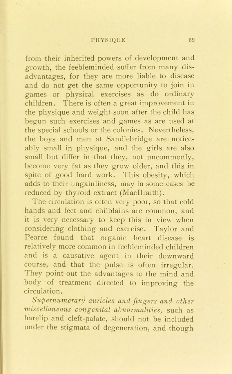 from their inherited powers of development and growth, the feebleminded suffer from many dis- advantages, for they are more liable to disease and do not get the same opportunity to join in games or physical exercises as do ordinary children. There is often a great improvement in the physique and weight soon after the child has begun such exercises and games as are used at the special schools or the colonies. Nevertheless, the boys and men at Sandlebridge are notice- ably small in physique, and the girls are also small but differ in that they, not uncommonly, become very fat as they grow older, and this in spite of good hard work. This obesity, which adds to their ungainliness, may in some cases be reduced by thyroid extract (Macllraith). The circulation is often very poor, so that cold hands and feet and chilblains are common, and it is very necessary to keep this in view when considering clothing and exercise. Taylor and Pearce found that organic heart disease is relatively more common in feebleminded children and is a causative agent in their downward course, and that the pulse is often irregular. They point out the advantages to the mind and body of treatment directed to improving the circulation. Supernumerary auricles and fingers and. other miscellaneous congenital abnormalities, such as harelip and cleft-palate, should not be included under the stigmata of degeneration, and though