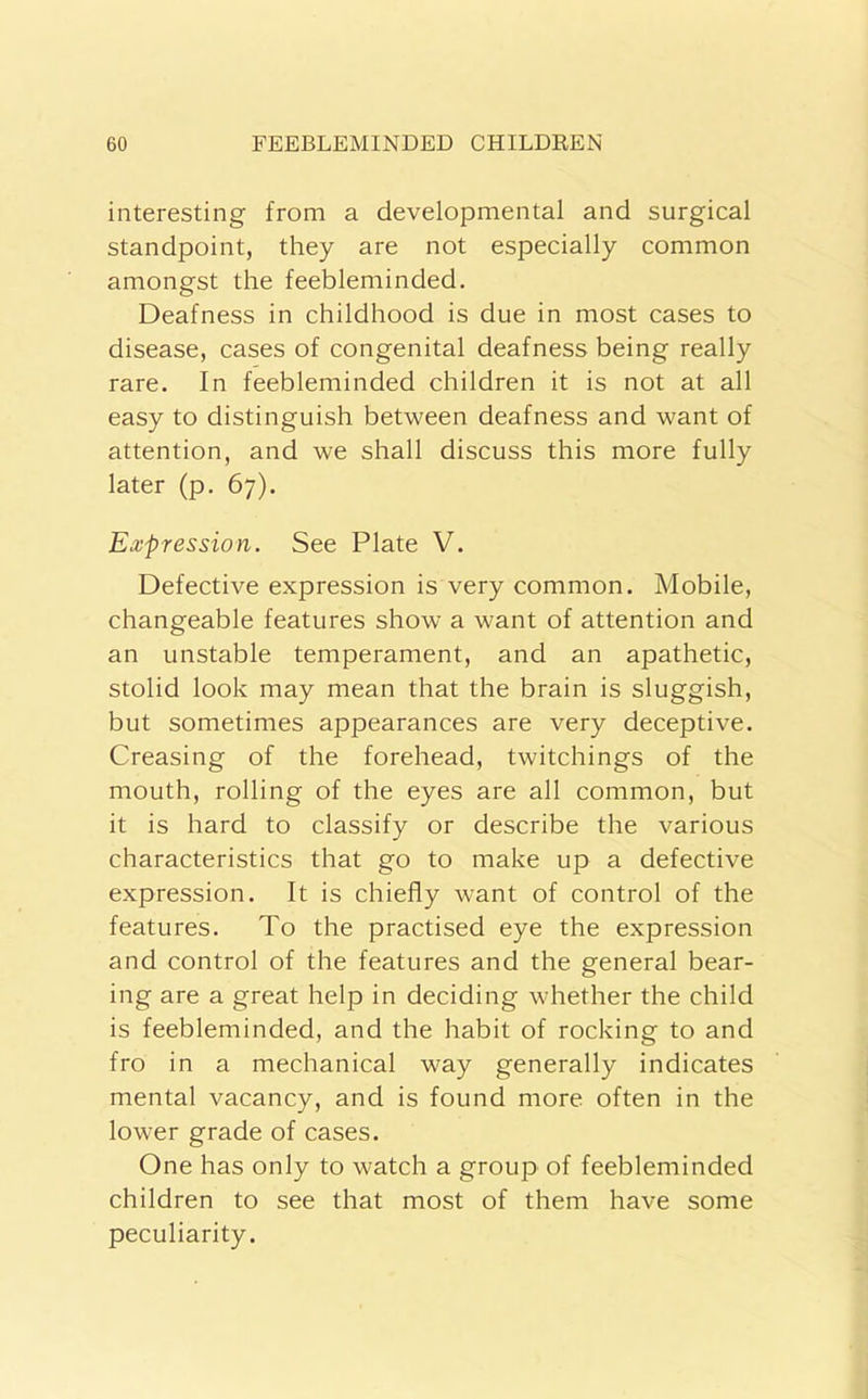 interesting from a developmental and surgical standpoint, they are not especially common amongst the feebleminded. Deafness in childhood is due in most cases to disease, cases of congenital deafness being really rare. In feebleminded children it is not at all easy to distinguish between deafness and want of attention, and we shall discuss this more fully later (p. 67). Expression. See Plate V. Defective expression is very common. Mobile, changeable features show a want of attention and an unstable temperament, and an apathetic, stolid look may mean that the brain is sluggish, but sometimes appearances are very deceptive. Creasing of the forehead, twitchings of the mouth, rolling of the eyes are all common, but it is hard to classify or describe the various characteristics that go to make up a defective expression. It is chiefly want of control of the features. To the practised eye the expression and control of the features and the general bear- ing are a great help in deciding whether the child is feebleminded, and the habit of rocking to and fro in a mechanical way generally indicates mental vacancy, and is found more often in the lower grade of cases. One has only to watch a group of feebleminded children to see that most of them have some peculiarity.