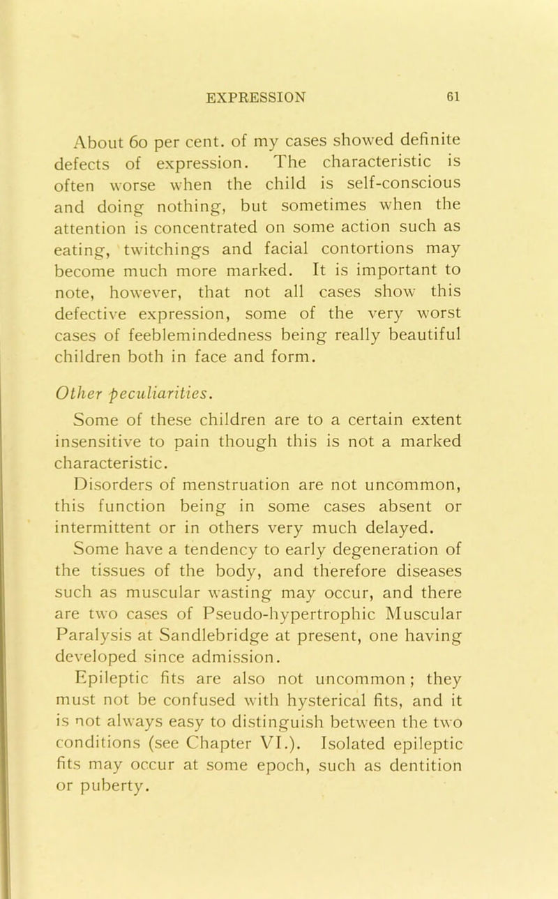About 6o per cent, of my cases showed definite defects of expression. The characteristic is often worse when the child is self-conscious and doing nothing, but sometimes when the attention is concentrated on some action such as eating, twitchings and facial contortions may become much more marked. It is important to note, however, that not all cases show this defective expression, some of the very worst cases of feeblemindedness being really beautiful children both in face and form. Other peculiarities. Some of these children are to a certain extent insensitive to pain though this is not a marked characteristic. Disorders of menstruation are not uncommon, this function being in some cases absent or intermittent or in others very much delayed. Some have a tendency to early degeneration of the tissues of the body, and therefore diseases such as muscular wasting may occur, and there are two cases of Pseudo-hypertrophic Muscular Paralysis at Sandlebridge at present, one having developed since admission. Epileptic fits are also not uncommon; they must not be confused with hysterical fits, and it is not always easy to distinguish between the two conditions (see Chapter VI.). Isolated epileptic fits may occur at some epoch, such as dentition or puberty.