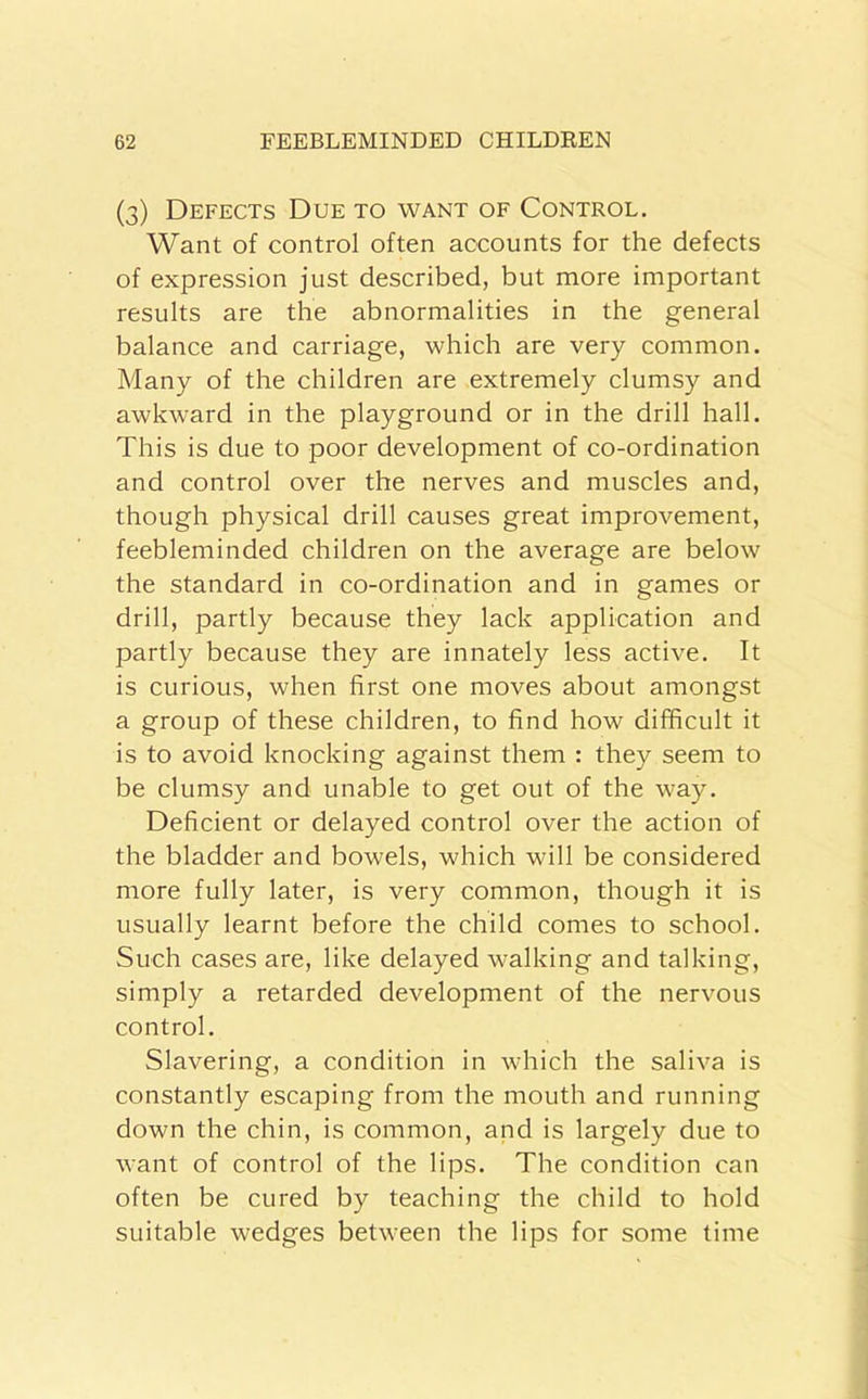 (3) Defects Due to want of Control. Want of control often accounts for the defects of expression just described, but more important results are the abnormalities in the general balance and carriage, which are very common. Many of the children are extremely clumsy and awkward in the playground or in the drill hall. This is due to poor development of co-ordination and control over the nerves and muscles and, though physical drill causes great improvement, feebleminded children on the average are below the standard in co-ordination and in games or drill, partly because they lack application and partly because they are innately less active. It is curious, when first one moves about amongst a group of these children, to find how difficult it is to avoid knocking against them : they seem to be clumsy and unable to get out of the way. Deficient or delayed control over the action of the bladder and bowels, which will be considered more fully later, is very common, though it is usually learnt before the child comes to school. Such cases are, like delayed walking and talking, simply a retarded development of the nervous control. Slavering, a condition in which the saliva is constantly escaping from the mouth and running down the chin, is common, and is largely due to want of control of the lips. The condition can often be cured by teaching the child to hold suitable wedges between the lips for some time