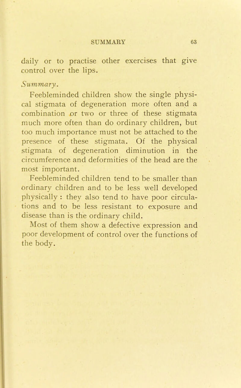 daily or to practise other exercises that give control over the lips. Summary.. Feebleminded children show the single physi- cal stigmata of degeneration more often and a combination jor two or three of these stigmata much more often than do ordinary children, but too much importance must not be attached to the presence of these stigmata. Of the physical stigmata of degeneration diminution in the circumference and deformities of the head are the most important. Feebleminded children tend to be smaller than ordinary children and to be less well developed physically : they also tend to have poor circula- tions and to be less resistant to exposure and disease than is the ordinary child. Most of them show a defective expression and poor development of control over the functions of the body.