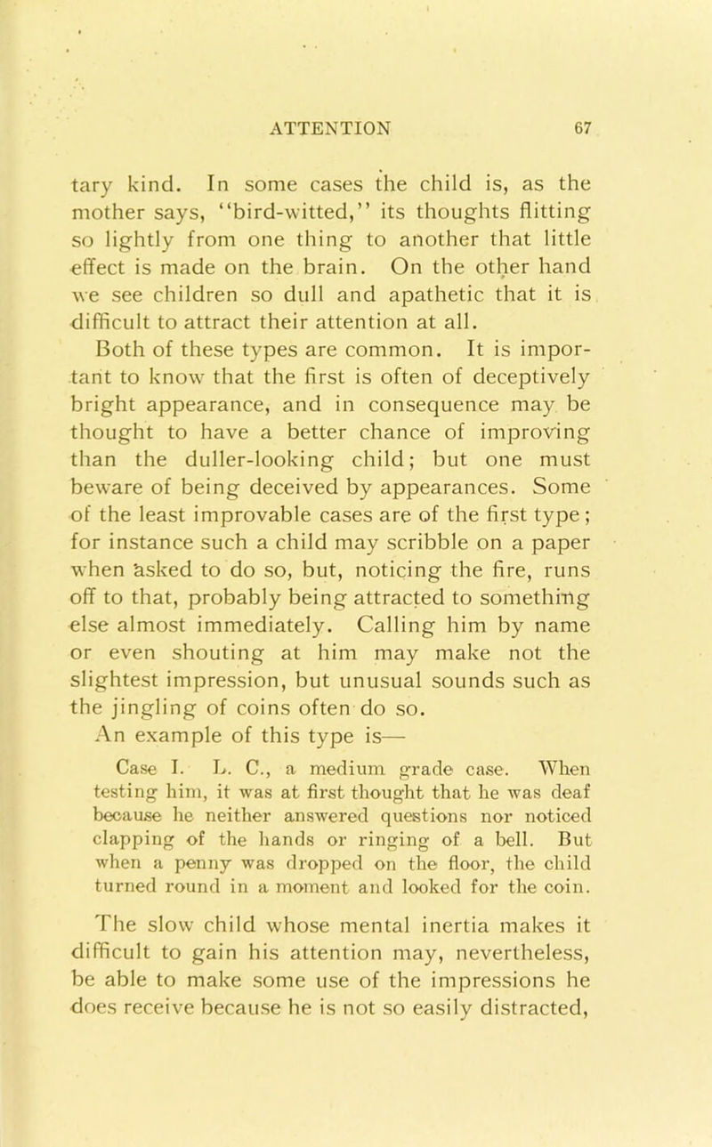 tary kind. In some cases the child is, as the mother says, “bird-witted,” its thoughts flitting so lightly from one thing to another that little effect is made on the brain. On the other hand Ave see children so dull and apathetic that it is difficult to attract their attention at all. Both of these types are common. It is impor- tant to know that the first is often of deceptively bright appearance, and in consequence may be thought to have a better chance of improving than the duller-looking child; but one must beware of being deceived by appearances. Some of the least improvable cases are of the first type; for instance such a child may scribble on a paper when asked to do so, but, noticing the fire, runs off to that, probably being attracted to something else almost immediately. Calling him by name or even shouting at him may make not the slightest impression, but unusual sounds such as the jingling of coins often do so. An example of this type is— Case I. L. C., a medium grade case. When testing him, it was at first thought that he was deaf because he neither answered questions nor noticed clapping of the hands or ringing of a bell. But when a penny was dropped on the floor, the child turned round in a moment and looked for the coin. The slow child whose mental inertia makes it difficult to gain his attention may, nevertheless, be able to make some use of the impressions he does receive becau.se he is not so easily distracted,