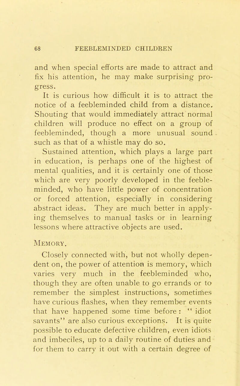 and when special efforts are made to attract and fix his attention, he may make surprising pro- gress. It is curious how difficult it is to attract the notice of a feebleminded child from a distance. Shouting that would immediately attract normal children will produce no effect on a group of feebleminded, though a more unusual sound such as that of a whistle may do so. Sustained attention, which plays a large part in education, is perhaps one of the highest of mental qualities, and it is certainly one of those which are very poorly developed in the feeble- minded, who have little power of concentration or forced attention, especially in considering abstract ideas. They are much better in apply- ing themselves to manual tasks or in learning lessons where attractive objects are used. Memory, Closely connected with, but not wholly depen- dent on, the power of attention is memory, which varies very much in the feebleminded who, though they are often unable to go errands or to remember the simplest instructions, sometimes have curious flashes, when they remember events that have happened some time before : “ idiot savants” are also curious exceptions. It is quite possible to educate defective children, even idiots and imbeciles, up to a daily routine of duties and for them to carry it out with a certain degree of