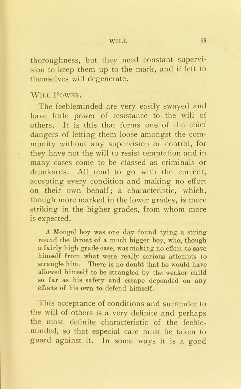 thoroughness, but they need constant supervi- sion to keep them up to the mark, and if left to themselves will degenerate. Will Power. The feebleminded are very easily swayed and have little power of resistance to the will of others. It is this that forms one of the chief dangers of letting them loose amongst the com- munity without any supervision or control, for they have not the will to resist temptation and in many cases come to be classed as criminals or drunkards. All tend to go with the current, accepting every condition and making no effort on their own behalf; a characteristic, which, though more marked in the lower grades, is more striking in the higher grades, from whom more is expected. A Mongol boy was one day found tying a string round the throat of a much bigger boy, who, though a fairly high grade case, was making no effort to save himself from what were really serious attempts to strangle him. There is no doubt that he would have allowed himself to be strangled by the weaker child so far as his safety and escape depended on any efforts of his own to defend himself. This acceptance of conditions and surrender to the will of others is a very definite and perhaps the most definite characteristic of the feeble- minded, so that especial care must be taken to guard against it. In some ways it is a good