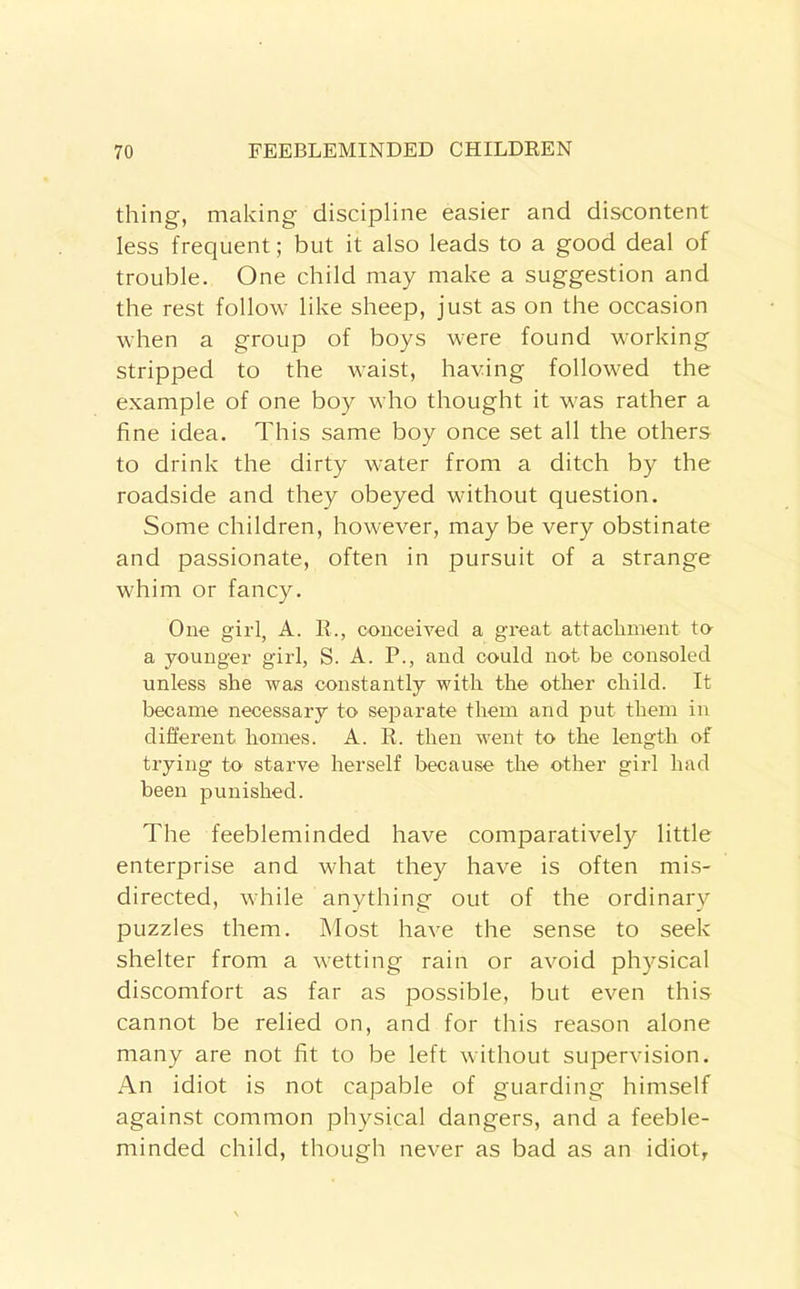 thing, making discipline easier and discontent less frequent; but it also leads to a good deal of trouble. One child may make a suggestion and the rest follow like sheep, just as on the occasion when a group of boys were found working stripped to the waist, having followed the example of one boy who thought it was rather a fine idea. This same boy once set all the others to drink the dirty water from a ditch by the roadside and they obeyed without question. Some children, however, may be very obstinate and passionate, often in pursuit of a strange whim or fancy. One girl, A. R., conceived a great attachment to a younger girl, S. A. P., and could not be consoled unless she was constantly with the other child. It became necessary to separate them and put them in different homes. A. R. then went to the length of trying to starve herself because the other girl had been punished. The feebleminded have comparatively little enterprise and what they have is often mis- directed, while anything out of the ordinary puzzles them. Most have the sense to seek shelter from a wetting rain or avoid physical discomfort as far as possible, but even this cannot be relied on, and for this reason alone many are not fit to be left without supervision. An idiot is not capable of guarding himself against common physical dangers, and a feeble- minded child, though never as bad as an idiot,