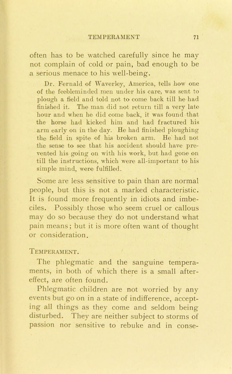 often has to be watched carefully since he may not complain of cold or pain, bad enough to be a serious menace to his well-being. Dr. Fernald of Waverley, America, tells how one of the feebleminded men under his care, was sent to plough a field and told not to come back till he had finished it. The man did not I'eturn till a very late hour and when he did come back, it was found that the horse had kicked him and had fractured his arm early on in the day. He had finished ploughing the field in spite of his broken arm. He had not the sense to see that his accident should have pre- vented his going on with his work, but had gone on till the instructions, which were all-important to his simple mind, were fulfilled. Some are less sensitive to pain than are normal people, but this is not a marked characteristic. It is found more frequently in idiots and imbe- ciles. Possibly those who seem cruel or callous may do so because they do not understand what pain means; but it is more often want of thought or consideration. Temperament. The phlegmatic and the sanguine tempera- ments, in both of wTich there is a small after- effect, are often found. Phlegmatic children are not worried by any events but go on in a state of indifference, accept- ing all things as they come and seldom being disturbed. They are neither subject to storms of passion nor sensitive to rebuke and in conse-