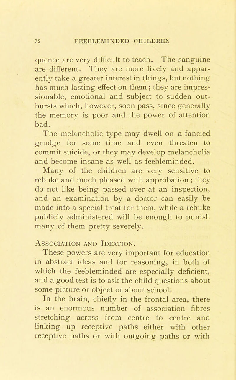 quence are very difficult to teach. The sanguine are different. They are more lively and appar- ently take a greater interest in things, but nothing has much lasting effect on them; they are impress sionable, emotional and subject to sudden out- bursts which, however, soon pass, since generally the memory is poor and the power of attention bad. The melancholic type may dwell on a fancied grudge for some time and even threaten to commit suicide, or they may develop melancholia and become insane as well as feebleminded. Many of the children are very sensitive to rebuke and much pleased with approbation; they do not like being passed over at an inspection, and an examination by a doctor can easily be made into a special treat for them, while a rebuke publicly administered will be enough to punish many of them pretty severely. Association and Ideation. These powers are very important for education in abstract ideas and for reasoning, in both of which the feebleminded are especially deficient, and a good test is to ask the child questions about some picture or object or about school. In the brain, chiefly in the frontal area, there is an enormous number of association fibres stretching across from centre to centre and linking up receptive paths either with other receptive paths or with outgoing paths or with