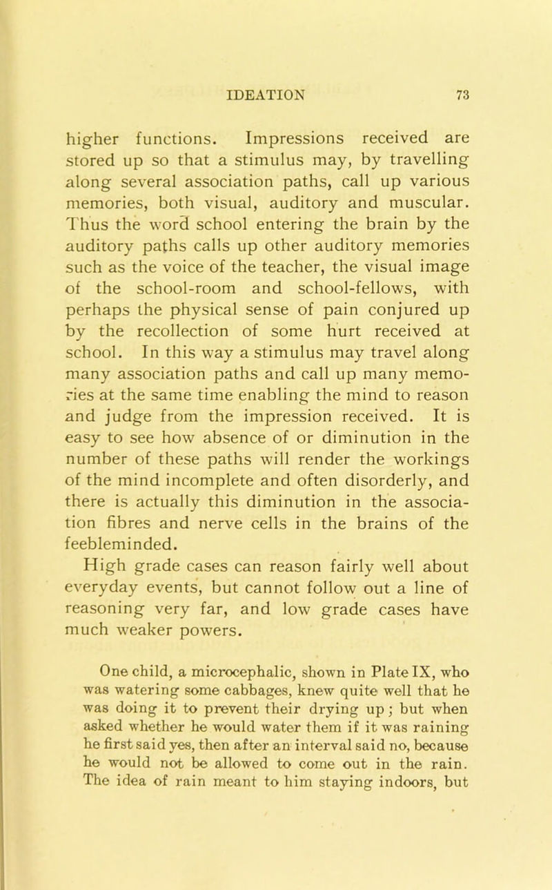 higher functions. Impressions received are stored up so that a stimulus may, by travelling along several association paths, call up various memories, both visual, auditory and muscular. Thus the word school entering the brain by the auditory paths calls up other auditory memories such as the voice of the teacher, the visual image of the school-room and school-fellows, with perhaps the physical sense of pain conjured up by the recollection of some hurt received at school. In this way a stimulus may travel along many association paths and call up many memo- ries at the same time enabling the mind to reason and judge from the impression received. It is easy to see how absence of or diminution in the number of these paths will render the workings of the mind incomplete and often disorderly, and there is actually this diminution in the associa- tion fibres and nerve cells in the brains of the feebleminded. High grade cases can reason fairly well about everyday events, but cannot follow out a line of reasoning very far, and low grade cases have much weaker powers. One child, a microcephalic, shown in Plate IX, who was watering some cabbages, knew quite well that he was doing it to prevent their drying up; but when asked whether he would water them if it was raining he first said yes, then after an interval said no, because he would not be allowed to come out in the rain. The idea of rain meant to him staying indoors, but