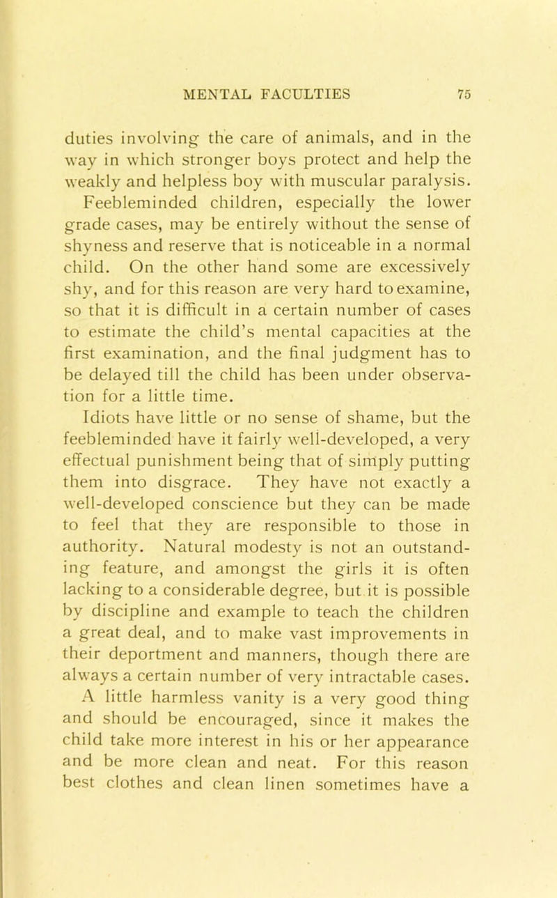 duties involving the care of animals, and in the way in which stronger boys protect and help the weakly and helpless boy with muscular paralysis. Feebleminded children, especially the lower grade cases, may be entirely without the sense of shyness and reserve that is noticeable in a normal child. On the other hand some are excessively shy, and for this reason are very hard to examine, so that it is difficult in a certain number of cases to estimate the child’s mental capacities at the first examination, and the final judgment has to be delayed till the child has been under observa- tion for a little time. Idiots have little or no sense of shame, but the feebleminded have it fairly well-developed, a very effectual punishment being that of simply putting them into disgrace. They have not exactly a well-developed conscience but they can be made to feel that they are responsible to those in authority. Natural modesty is not an outstand- ing feature, and amongst the girls it is often lacking to a considerable degree, but it is possible by discipline and example to teach the children a great deal, and to make vast improvements in their deportment and manners, though there are always a certain number of very intractable cases. A little harmless vanity is a very good thing and should be encouraged, since it makes the child take more interest in his or her appearance and be more clean and neat. For this reason best clothes and clean linen sometimes have a