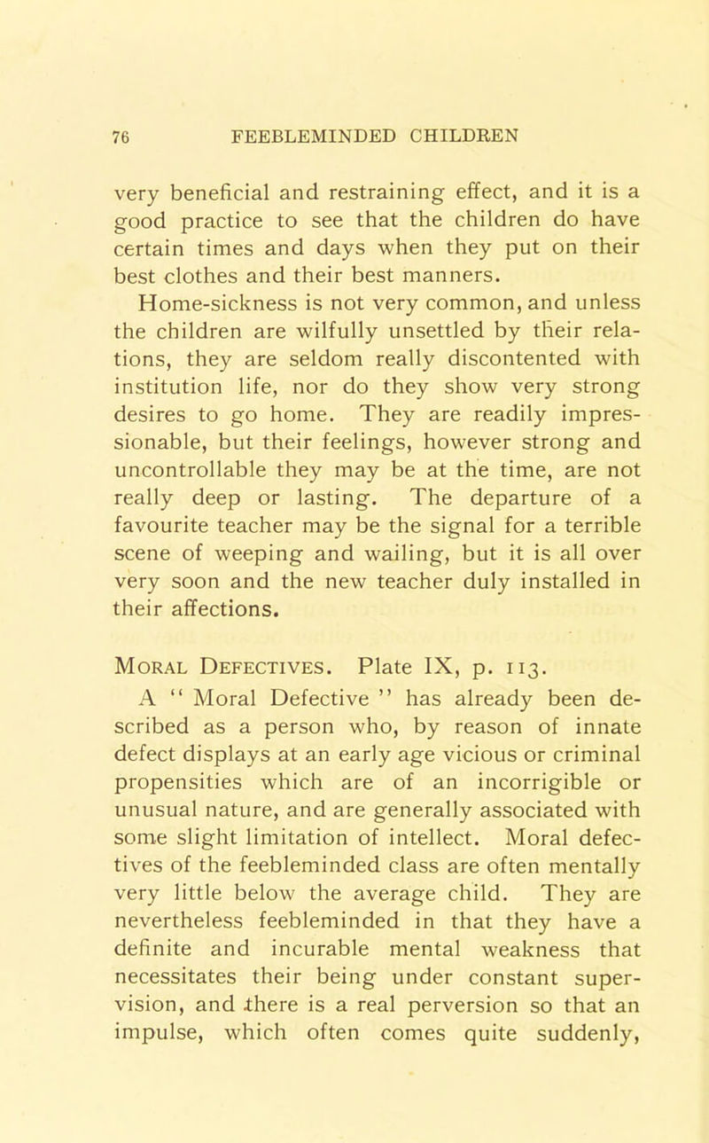 very beneficial and restraining effect, and it is a good practice to see that the children do have certain times and days when they put on their best clothes and their best manners. Home-sickness is not very common, and unless the children are wilfully unsettled by their rela- tions, they are seldom really discontented with institution life, nor do they show very strong desires to go home. They are readily impres- sionable, but their feelings, however strong and uncontrollable they may be at the time, are not really deep or lasting. The departure of a favourite teacher may be the signal for a terrible scene of weeping and wailing, but it is all over very soon and the new teacher duly installed in their affections. Moral Defectives. Plate IX, p. 113. A “ Moral Defective ” has already been de- scribed as a person who, by reason of innate defect displays at an early age vicious or criminal propensities which are of an incorrigible or unusual nature, and are generally associated with some slight limitation of intellect. Moral defec- tives of the feebleminded class are often mentally very little below the average child. They are nevertheless feebleminded in that they have a definite and incurable mental weakness that necessitates their being under constant super- vision, and Ihere is a real perversion so that an impulse, which often comes quite suddenly.