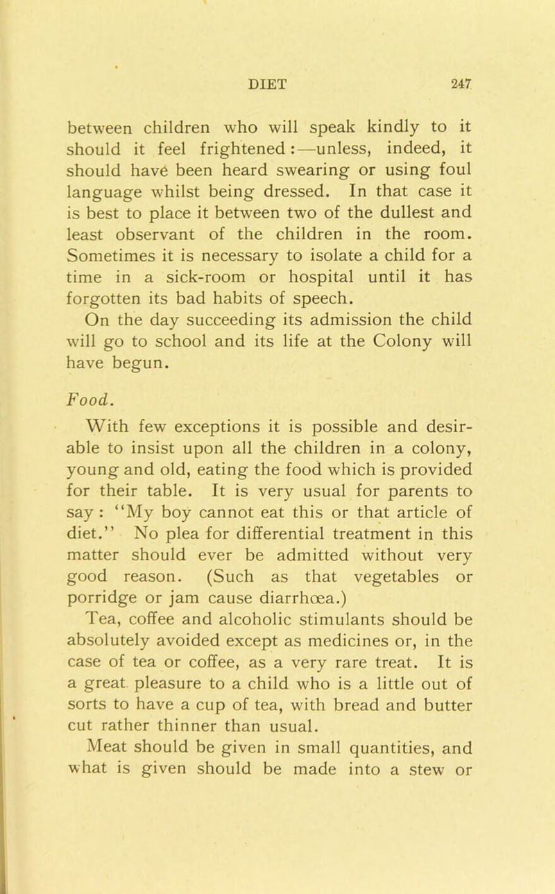 between children who will speak kindly to it should it feel frightened:—unless, indeed, it should have been heard swearing or using foul language whilst being dressed. In that case it is best to place it between two of the dullest and least observant of the children in the room. Sometimes it is necessary to isolate a child for a time in a sick-room or hospital until it has forgotten its bad habits of speech. On the day succeeding its admission the child will go to school and its life at the Colony will have begun. Food. With few exceptions it is possible and desir- able to insist upon all the children in a colony, young and old, eating the food which is provided for their table. It is very usual for parents to say : “My boy cannot eat this or that article of diet.” No plea for differential treatment in this matter should ever be admitted without very good reason. (Such as that vegetables or porridge or jam cause diarrhoea.) Tea, coffee and alcoholic stimulants should be absolutely avoided except as medicines or, in the case of tea or coffee, as a very rare treat. It is a great pleasure to a child who is a little out of sorts to have a cup of tea, with bread and butter cut rather thinner than usual. Meat should be given in small quantities, and what is given should be made into a stew or