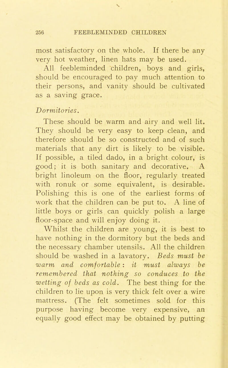 most satisfactory on the whole. If there be any very hot weather, linen hats may be used. All feebleminded children, boys and girls, should be encouraged to pay much attention to their persons, and vanity should be cultivated as a saving grace. Dormitories. These should be warm and airy and well lit. They should be very easy to keep clean, and therefore should be so constructed and of such materials that any dirt is likely to be visible. If possible, a tiled dado, in a bright colour, is good; it is both sanitary and decorative. A bright linoleum on the floor, regularly treated with ronuk or some equivalent, is desirable. Polishing this is one of the earliest forms of work that the children can be put to. A line of little boys or girls can quickly polish a large floor-space and will enjoy doing it. Whilst the children are young, it is best to have nothing in the dormitory but the beds and the necessary chamber utensils. All the children should be washed in a lavatory. Beds must be warm and comfortable : it must always be remembered that nothing so conduces to the wetting of beds as cold. The best thing for the children to lie upon is very thick felt over a wire mattress. (The felt sometimes sold for this purpose having become very expensive, an equally good effect may be obtained by putting