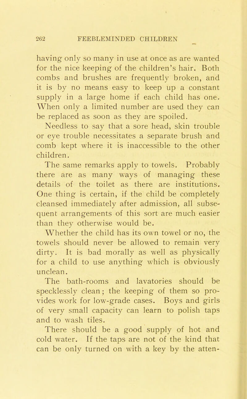 having only so many in use at once as are wanted for the nice keeping of the children’s hair. Both combs and brushes are frequently broken, and it is by no means easy to keep up a constant supply in a large home if each child has one. When only a limited number are used they can be replaced as soon as they are spoiled. Needless to say that a sore head, skin trouble or eye trouble necessitates a separate brush and comb kept where it is inaccessible to the other children. The same remarks apply to towels. Probably there are as many ways of managing these details of the toilet as there are institutions. One thing is certain, if the child be completely cleansed immediately after admission, all subse- quent arrangements of this sort are much easier than they otherwise would be. Whether the child has its own towel or no, the towels should never be allowed to remain very dirty. It is bad morally as well as physically for a child to use anything which is obviously unclean. The bath-rooms and lavatories should be specklessly clean; the keeping of them so pro- vides work for low-grade cases. Boys and girls of very small capacity can learn to polish taps and to wash tiles. There should be a good supply of hot and cold water. If the taps are not of the kind that can be only turned on with a key by the atten-