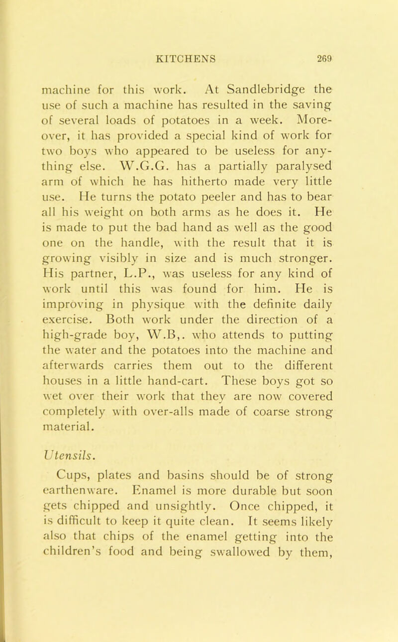 machine for this work. At Sandlebridge the use of such a machine has resulted in the saving of several loads of potatoes in a week. More- over, it has provided a special kind of work for two boys who appeared to be useless for any- thing else. W.G.G. has a partially paralysed arm of which he has hitherto made very little use. He turns the potato peeler and has to bear all his weight on both arms as he does it. He is made to put the bad hand as well as the good one on the handle, with the result that it is growing visibly in size and is much stronger. His partner, L.P., was useless for any kind of work until this was found for him. He is improving in physique with the definite daily exercise. Both work under the direction of a high-grade boy, W.B,. who attends to putting the water and the potatoes into the machine and afterwards carries them out to the different houses in a little hand-cart. These boys got so wet over their work that they are now covered completely with over-alls made of coarse strong material. Utensils. Cups, plates and basins should be of strong earthenware. Enamel is more durable but soon gets chipped and unsightly. Once chipped, it is difficult to keep it quite clean. It seems likely also that chips of the enamel getting into the children’s food and being swallowed by them.