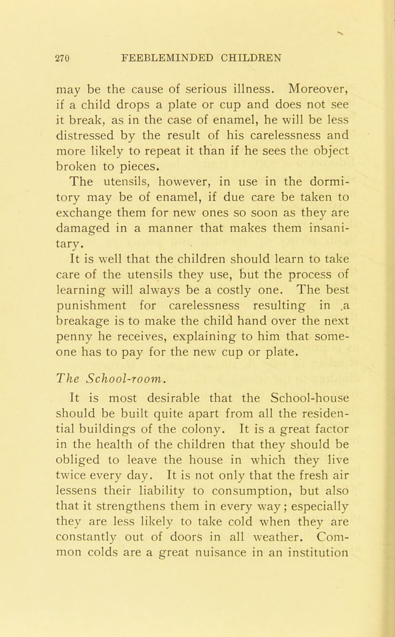 may be the cause of serious illness. Moreover, if a child drops a plate or cup and does not see it break, as in the case of enamel, he will be less distressed by the result of his carelessness and more likely to repeat it than if he sees the object broken to pieces. The utensils, however, in use in the dormi- tory may be of enamel, if due care be taken to exchange them for new ones so soon as they are damaged in a manner that makes them insani- tary. It is well that the children should learn to take care of the utensils they use, but the process of learning will always be a costly one. The best punishment for carelessness resulting in .a breakage is to make the child hand over the next penny he receives, explaining to him that some- one has to pay for the new cup or plate. The School-room. It is most desirable that the School-house should be built quite apart from all the residen- tial buildings of the colony. It is a great factor in the health of the children that they should be obliged to leave the house in which they live twice every day. It is not only that the fresh air lessens their liability to consumption, but also that it strengthens them in every way; especially they are less likely to take cold when they are constantly out of doors in all weather. Com- mon colds are a great nuisance in an institution