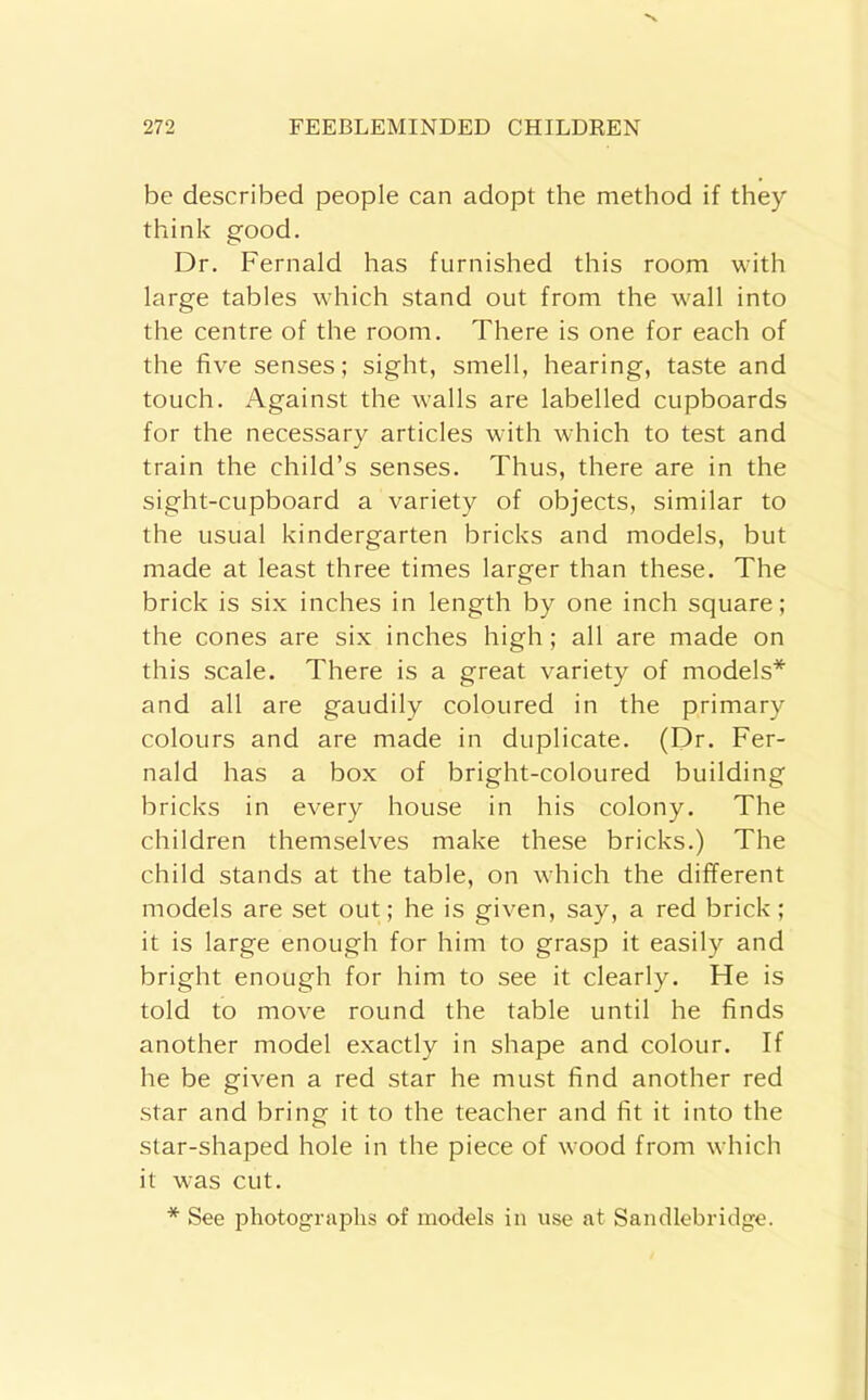 be described people can adopt the method if they think good. Dr. Fernald has furnished this room with large tables which stand out from the wall into the centre of the room. There is one for each of the five senses; sight, smell, hearing, taste and touch. Against the walls are labelled cupboards for the necessary articles with which to test and train the child’s senses. Thus, there are in the sight-cupboard a variety of objects, similar to the usual kindergarten bricks and models, but made at least three times larger than these. The brick is six inches in length by one inch square; the cones are six inches high; all are made on this scale. There is a great variety of models* and all are gaudily coloured in the primary colours and are made in duplicate. (Dr. Fer- nald has a box of bright-coloured building bricks in every house in his colony. The children themselves make these bricks.) The child stands at the table, on which the different models are set out; he is given, say, a red brick; it is large enough for him to grasp it easily and bright enough for him to see it clearly. He is told to move round the table until he finds another model exactly in shape and colour. If he be given a red star he must find another red star and bring it to the teacher and fit it into the star-shaped hole in the piece of wood from which it was cut. * See photographs of models in use at Sandlebridge.