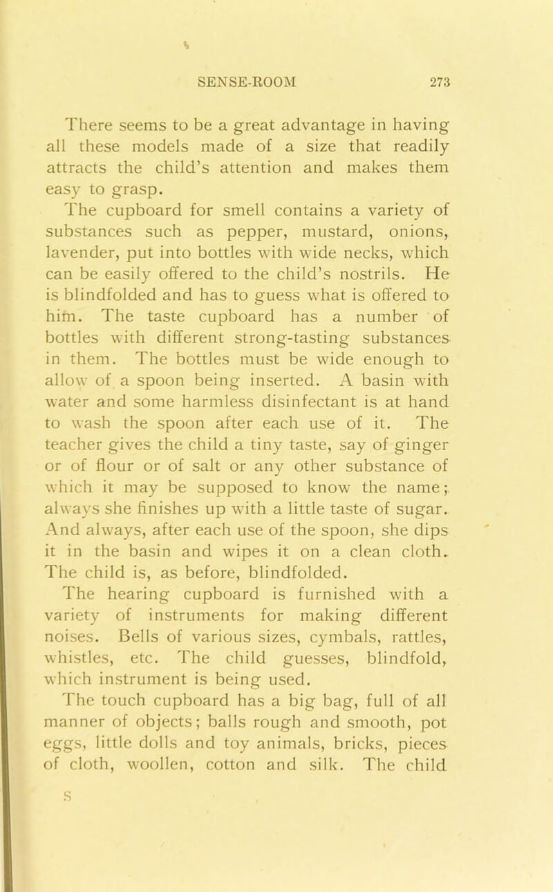 There seems to be a great advantage in having all these models made of a size that readily attracts the child’s attention and makes them easy to grasp. The cupboard for smell contains a variety of substances such as pepper, mustard, onions, lavender, put into bottles with wide necks, which can be easily offered to the child’s nostrils. He is blindfolded and has to guess what is offered to him. The taste cupboard has a number of bottles with different strong-tasting substances in them. The bottles must be wide enough to allow of a spoon being inserted. A basin with water and some harmless disinfectant is at hand to wash the spoon after each use of it. The teacher gives the child a tiny taste, say of ginger or of flour or of salt or any other substance of which it may be supposed to know the name;, always she finishes up with a little taste of sugar. And always, after each use of the spoon, she dips it in the basin and wipes it on a clean cloth. The child is, as before, blindfolded. The hearing cupboard is furnished with a variety of instruments for making different noises. Bells of various sizes, cymbals, rattles, whistles, etc. The child guesses, blindfold, which instrument is being used. The touch cupboard has a big bag, full of all manner of objects; balls rough and smooth, pot eggs, little dolls and toy animals, bricks, pieces of cloth, woollen, cotton and silk. The child S