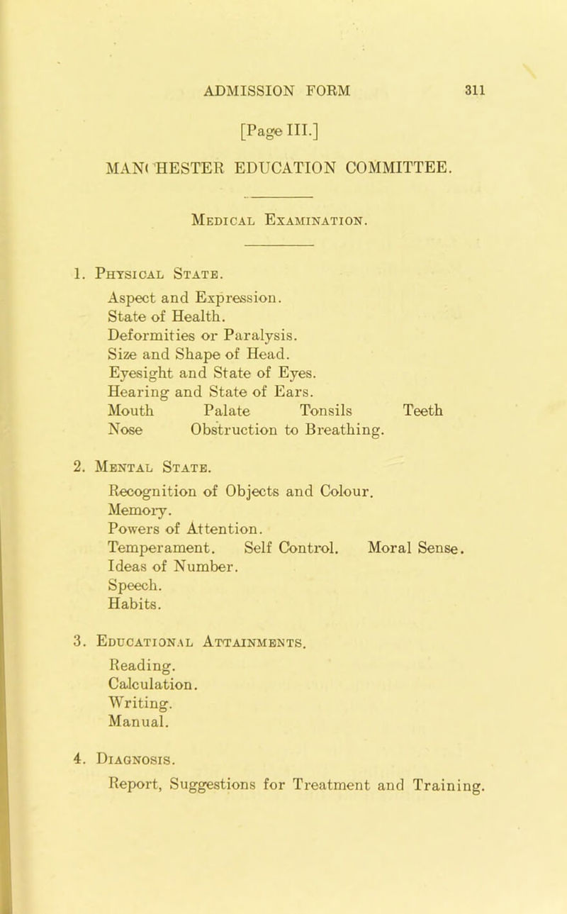 [Page III.] MANCHESTER EDUCATION COMMITTEE. Medical Examination. 1. Physical State. Aspect and Expression. State of Health. Deformities or Paralysis. Size and Shape of Head. Eyesight and State of Eyes. Hearing and State of Ears. Mouth Palate Tonsils Teeth Nose Obstruction to Breathing. 2. Mental State. Recognition of Objects and Colour. Memory. Powers of Attention. Temperament. Self Control. Moral Sense. Ideas of Number. Speech. Habits. 3. Eddcation.al Attainments. Reading. Calculation. Writing. Manual. 4. Diagnosis. Report, Suggestions for Treatment and Training.
