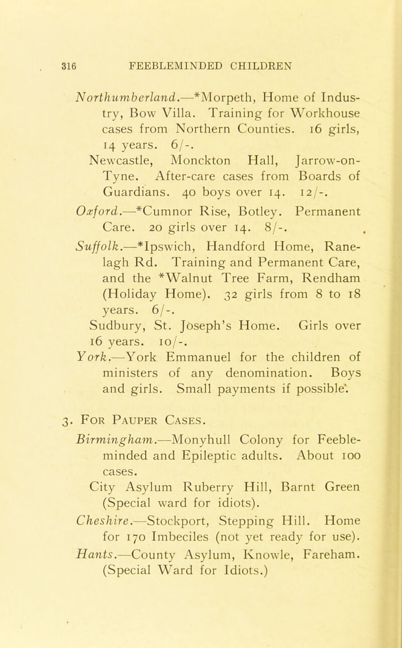 N or thumb erland.—*Morpeth, Home of Indus- try, Bow Villa. Training for Workhouse cases from Northern Counties. i6 girls, 14 years. 6/-. Newcastle, Monckton Hall, Jarrow-on- Tyne. After-care cases from Boards of Guardians. 40 boys over 14. 12/-. Oxford.—*Cumnor Rise, Botley. Permanent Care. 20 girls over 14. 8/-. Suffolk.—*Ipswich, Handford Home, Rane- lagh Rd. Training and Permanent Care, and the *Walnut Tree Farm, Rendham (Holiday Home). 32 girls from 8 to 18 years. 6/-. Sudbury, St. Joseph’s Home. Girls over 16 years. 10/-. York.—York Emmanuel for the children of ministers of any denomination. Boys and girls. Small payments if possible*. 3. For Pauper Cases. Birmingham.—Monyhull Colony for Feeble- minded and Epileptic adults. About 100 cases. City Asylum Ruberry Hill, Barnt Green (Special ward for idiots). Cheshire.—Stockport, Stepping Hill. Home for 170 Imbeciles (not yet ready for use). Hants.—County Asylum, Knowle, Fareham. (Special Ward for Idiots.)