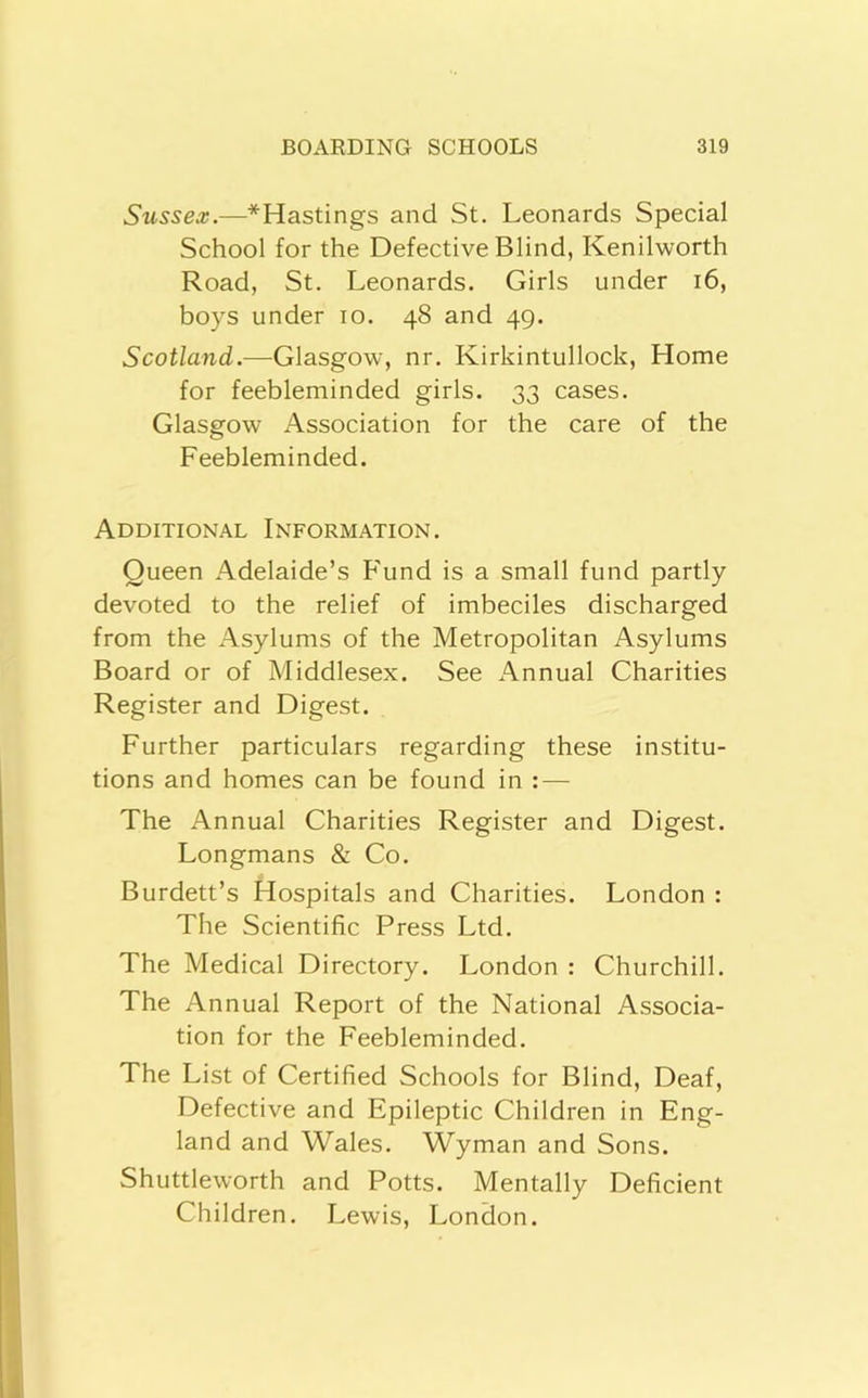 Sussex.—^Hastings and St. Leonards Special School for the Defective Blind, Kenilworth Road, St. Leonards. Girls under i6, boys under lo. 48 and 49. Scotland.—Glasgow, nr. Kirkintullock, Home for feebleminded girls. 33 cases. Glasgow Association for the care of the Feebleminded. Additional Information. Queen Adelaide’s F'und is a small fund partly devoted to the relief of imbeciles discharged from the Asylums of the Metropolitan Asylums Board or of Middlesex. See Annual Charities Register and Digest. Further particulars regarding these institu- tions and homes can be found in : — The Annual Charities Register and Digest. Longmans & Co. Burdett’s Hospitals and Charities. London : The Scientific Press Ltd. The Medical Directory. London : Churchill. The Annual Report of the National Associa- tion for the Feebleminded. The List of Certified Schools for Blind, Deaf, Defective and Epileptic Children in Eng- land and Wales. Wyman and Sons. Shuttleworth and Potts. Mentally Deficient Children. Lewis. London.