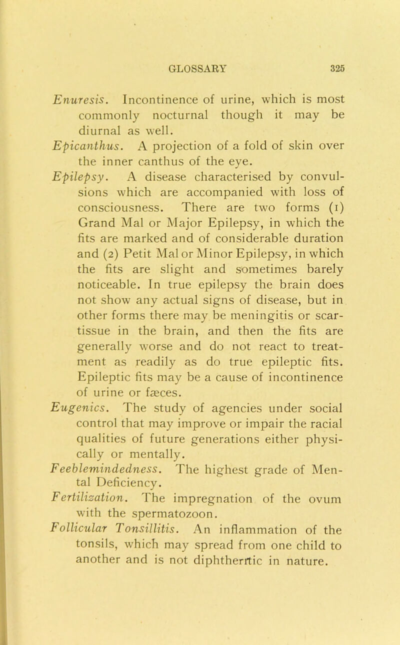 Enuresis. Incontinence of urine, which is most commonly nocturnal though it may be diurnal as well. Epicanthus. A projection of a fold of skin over the inner canthus of the eye. Epilepsy. A disease characterised by convul- sions which are accompanied with loss of consciousness. There are two forms (i) Grand Mai or Major Epilepsy, in which the fits are marked and of considerable duration and (2) Petit Mai or Minor Epilepsy, in which the fits are slight and sometimes barely noticeable. In true epilepsy the brain does not show any actual signs of disease, but in other forms there may be meningitis or scar- tissue in the brain, and then the fits are generally worse and do not react to treat- ment as readily as do true epileptic fits. Epileptic fits may be a cause of incontinence of urine or feces. Eugenics. The study of agencies under social control that may improve or impair the racial qualities of future generations either physi- cally or mentally. Feeblemindedness. The highest grade of Men- tal Deficiency. Fertilization. The impregnation of the ovum with the spermatozoon. Follicular Tonsillitis. An inflammation of the tonsils, which may spread from one child to another and is not diphtheritic in nature.