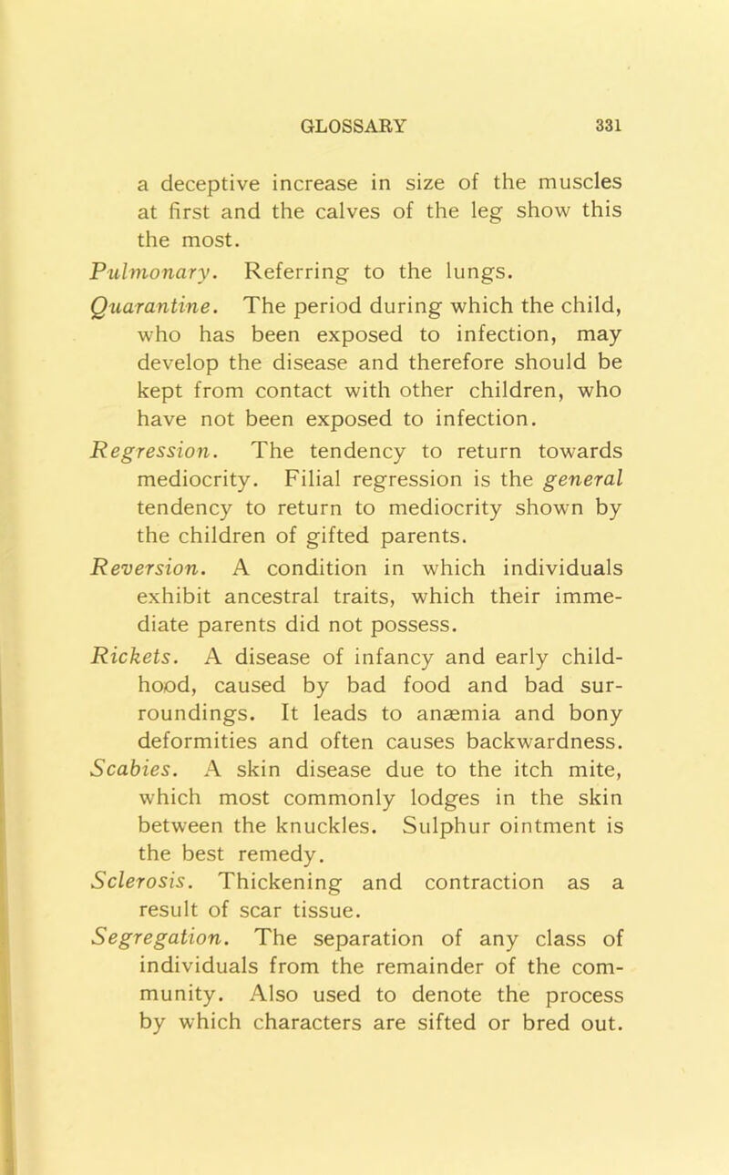 a deceptive increase in size of the muscles at first and the calves of the leg show this the most. Pulmonary. Referring to the lungs. Qtiarantine. The period during which the child, who has been exposed to infection, may develop the disease and therefore should be kept from contact with other children, who have not been exposed to infection. Regression. The tendency to return towards mediocrity. Filial regression is the general tendency to return to mediocrity shown by the children of gifted parents. Reversion. A condition in which individuals exhibit ancestral traits, which their imme- diate parents did not possess. Rickets. A disease of infancy and early child- hood, caused by bad food and bad sur- roundings. It leads to anaemia and bony deformities and often causes backwardness. Scabies. A skin disease due to the itch mite, which most commonly lodges in the skin between the knuckles. Sulphur ointment is the best remedy. Sclerosis. Thickening and contraction as a result of scar tissue. Segregation. The separation of any class of individuals from the remainder of the com- munity. Also used to denote the process by which characters are sifted or bred out.