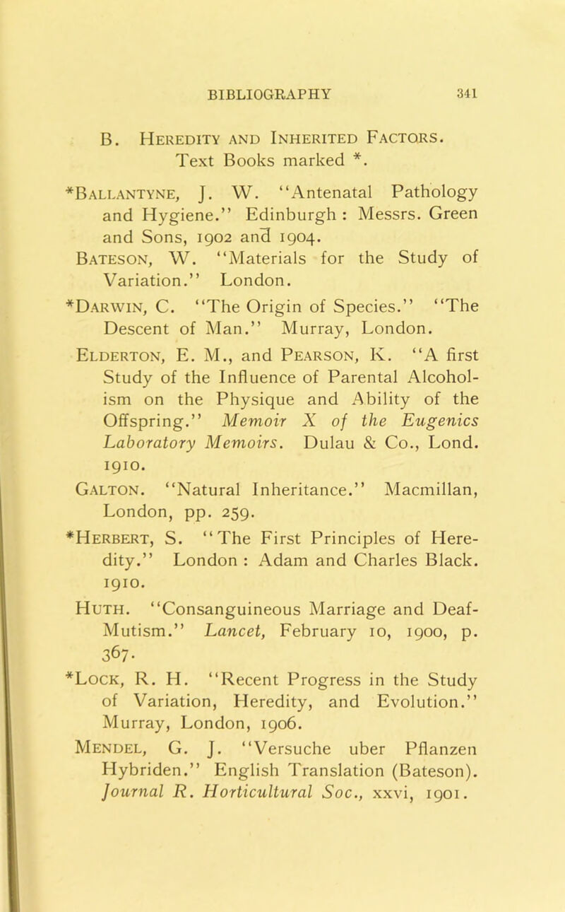 B. Heredity and Inherited Factors. Text Books marked *. *Ballantyne, J. W. “Antenatal Pathology and Hygiene.’’ Edinburgh : Messrs. Green and Sons, 1902 and 1904. Bateson, W. “Materials for the Study of Variation.’’ London. *Darwin, C. “The Origin of Species.’’ “The Descent of Man.’’ Murray, London. Elderton, E. M., and Pearson, K. “A first Study of the Influence of Parental Alcohol- ism on the Physique and Ability of the Offspring.’’ Memoir X of the Eugenics Laboratory Memoirs. Dulau & Co., Lond. 1910. Galton. “Natural Inheritance.’’ Macmillan, London, pp. 259. *Herbetit, S. “The First Principles of Flere- dity.’’ London : Adam and Charles Black. 1910. Huth. “Consanguineous Marriage and Deaf- Mutism.’’ Lancet, February 10, 1900, p. 367- *Lock, R. FI. “Recent Progress in the Study of Variation, Heredity, and Evolution.’’ Murray, London, 1906. Mendel, G. J. “Versuche uber Pflanzen Hybriden.’’ English Translation (Bateson). Journal R. Horticultural Soc., xxvi, 1901.