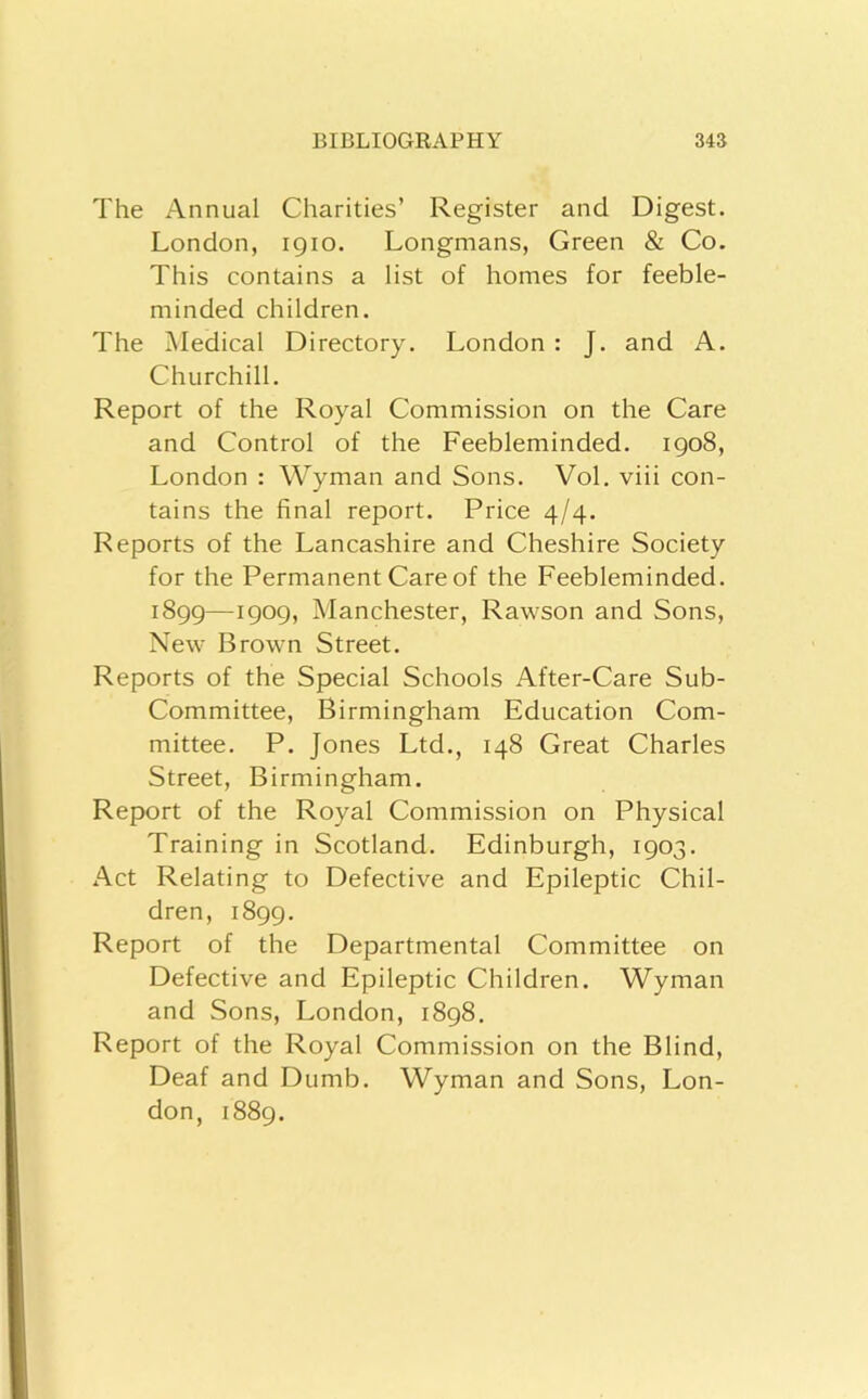 The Annual Charities’ Register and Digest. London, 1910. Longmans, Green & Co. This contains a list of homes for feeble- minded children. The Medical Directory. London : J. and A. Churchill. Report of the Royal Commission on the Care and Control of the Feebleminded. igo8, London : Wyman and Sons. Vol. viii con- tains the final report. Price 4/4. Reports of the Lancashire and Cheshire Society for the Permanent Care of the Feebleminded. 1899—1909, Manchester, Rawson and Sons, New Brown Street. Reports of the Special Schools After-Care Sub- Committee, Birmingham Education Com- mittee. P. Jones Ltd., 148 Great Charles Street, Birmingham. Report of the Royal Commission on Physical Training in Scotland. Edinburgh, 1903. Act Relating to Defective and Epileptic Chil- dren, 1899. Report of the Departmental Committee on Defective and Epileptic Children. Wyman and Sons, London, 1898. Report of the Royal Commission on the Blind, Deaf and Dumb. Wyman and Sons, Lon- don, 1889.