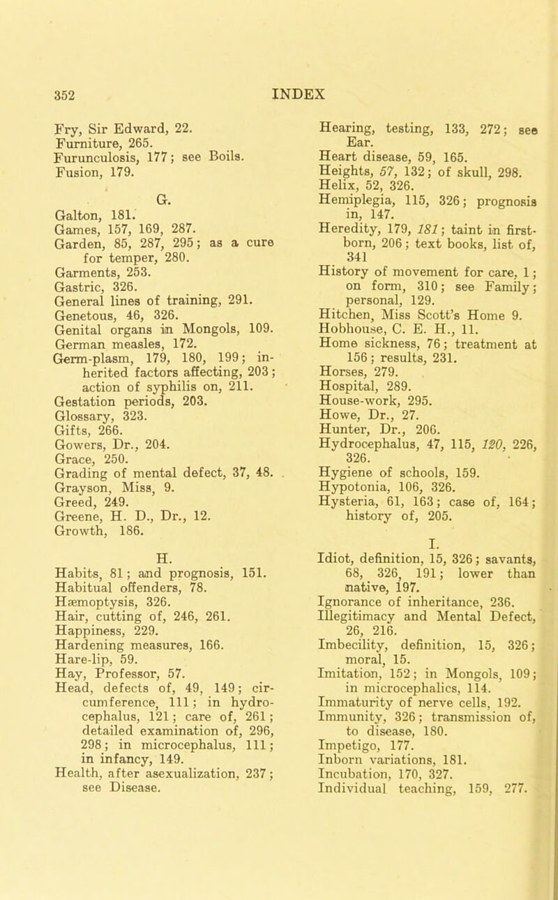 Fry, Sir Edward, 22. Furniture, 265. Furunculosis, 177; see Boils. Fusion, 179. G. Galton, 181. Games, 157, 169, 287. Garden, 85, 287, 295; as a cure for temper, 280. Garments, 253. Gastric, 326. General lines of training, 291. Genetous, 46, 326. Genital organs in Mongols, 109. German measles, 172. Germ-plasm, 179, 180, 199; in- herited factors affecting, 203; action of syphilis on, 211. Gestation periods, 203. Glossary, 323. Gifts, 266. Gowers, Dr., 204. Grace, 250. Grading of mental defect, 37, 48. Grayson, Miss, 9. Greed, 249. Greene, H. D., Dr., 12. Growth, 186. H. Habits, 81; and prognosis, 151. Habitual offenders, 78. Haemoptysis, 326. Hair, cutting of, 246, 261. Happiness, 229. Hardening measures, 166. Hare-lip, 59. Hay, Professor, 57. Head, defects of, 49, 149; cir- cumference, 111; in hydro- cephalus, 121; care of, 261; detailed examination of, 296, 298; in microcephalus. 111; in infancy, 149. Health, after asexualization, 237; see Disease. Hearing, testing, 133, 272; see Ear. Heart disease, 59, 165. Heights, 57, 132; of skull, 298. Helix, 52, 326. Hemiplegia, 115, 326; prognosis in, 147. Heredity, 179, 181; taint in first- born, 206; text books, list of, 341 History of movement for care, 1; on form, 310; see Family; personal, 129. Hitchen, Miss Scott’s Home 9. Hobhouse, C. E. H., 11. Home sickness, 76; treatment at 156; results, 231. Horses, 279. Hospital, 289. House-work, 295. Howe, Dr., 27. Hunter, Dr., 206. Hydrocephalus, 47, 115, 120, 226, 326. Hygiene of schools, 159. Hypotonia, 106, 326. Hysteria, 61, 163; case of, 164; history of, 205. I. Idiot, definition, 15, 326; savants, 68, 326, 191; lower than native, 197. Ignorance of inheritance, 236. Illegitimacy and Mental Defect, 26, 216. Imbecility, definition, 15, 326; moral, 15. Imitation, 152; in Mongols, 109; in microcephalies, 114. Immaturity of nerve cells, 192. Immunity, 326; transmission of, to disease, 180. Impetigo, 177. Inborn variations, 181. Incubation, 170, 327. Individual teaching, 159, 277.