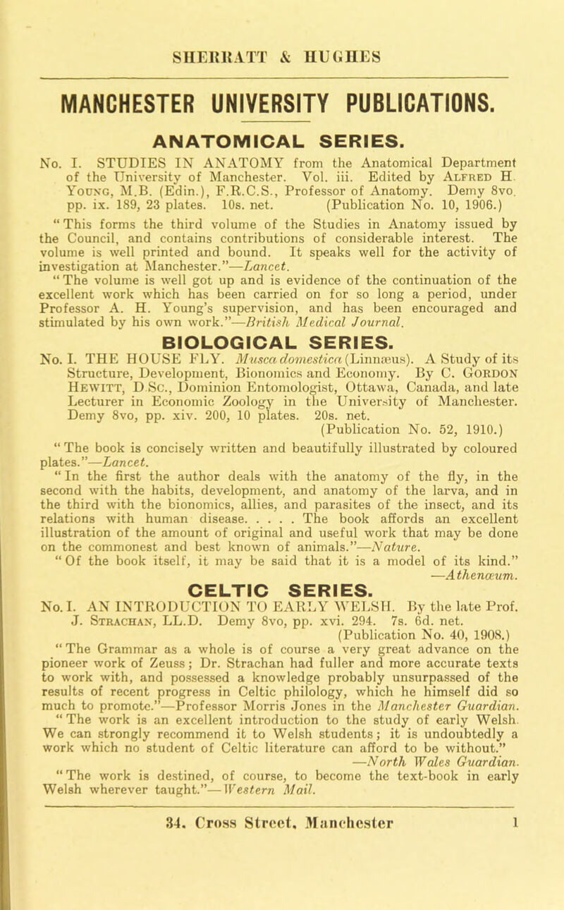 MANCHESTER UNIVERSITY PUBLICATIONS. ANATOMICAL SERIES. No. I. STUDIES IN ANATOMY from the Anatomical Department of the University of Manchester. Vol. iii. Edited by Alfred H. Yodng, M.B. (Edin.), F.R.C.S., Professor of Anatomy. Demy 8vo. pp. ix. 189, 23 plates. 10s. net. (Publication No. 10, 1906.) “ This forms the third volume of the Studies in Anatomy issued by the Council, and contains contributions of considerable interest. The volume is well printed and bound. It speaks well for the activity of investigation at Manchester.”—Lancet. “The volume is well got up and is evidence of the continuation of the excellent work which has been carried on for so long a period, under Professor A. H. Young’s supervision, and has been encouraged and stimulated by his own work.”—British Medical Journal. BIOLOGICAL SERIES. No. I. THE HOUSE FLY. M^iscadomestica{lAimddna). A Study of its Structure, Development, Bionomics and Economy. By C. Gordon Hewitt, D Sc., Dominion EntomoloOTst, Ottawa, Canada, and late Lecturer in Economic Zoology in tne University of Manchester. Demy 8vo, pp. xiv. 200, 10 plates. 20s. net. (Publication No. 52, 1910.) “ The book is concisely written and beautifully illustrated by coloured plates. ”—Lancet. “ In the first the author deals with the anatomy of the fly, in the second with the habits, development, and anatomy of the larva, and in the third with the bionomics, allies, and parasites of the insect, and its relations with human disease The book affords an excellent illustration of the amount of original and useful work that may be done on the commonest and best known of animals.”—Nature. “ Of the book itself, it may be said that it is a model of its kind.” —Athenaeum. CELTIC SERIES. No. I. AN INTRODUCTION TO EARLY WELSH. By the late Prof. J. Strachan, LL.D. Demy 8vo, pp. xvi. 294. 7s. 6d. net. (Publication No. 40, 1908.) “ The Grammar as a whole is of course a very great advance on the pioneer work of Zeuss; Dr. Strachan had fuller and more accurate texts to work with, and possessed a knowledge probably unsurpassed of the results of recent progress in Celtic philology, which he himself did so much to promote.”—Professor Morris Jones in the Manchester Guardian. “ The work is an excellent introduction to the study of early Welsh. We can strongly recommend it to Welsh students; it is undoubtedly a work which no student of Celtic literature can afford to be without.” —North Wales Guardian. “The work is destined, of course, to become the text-book in early Welsh wherever taught.”—Western Mail.