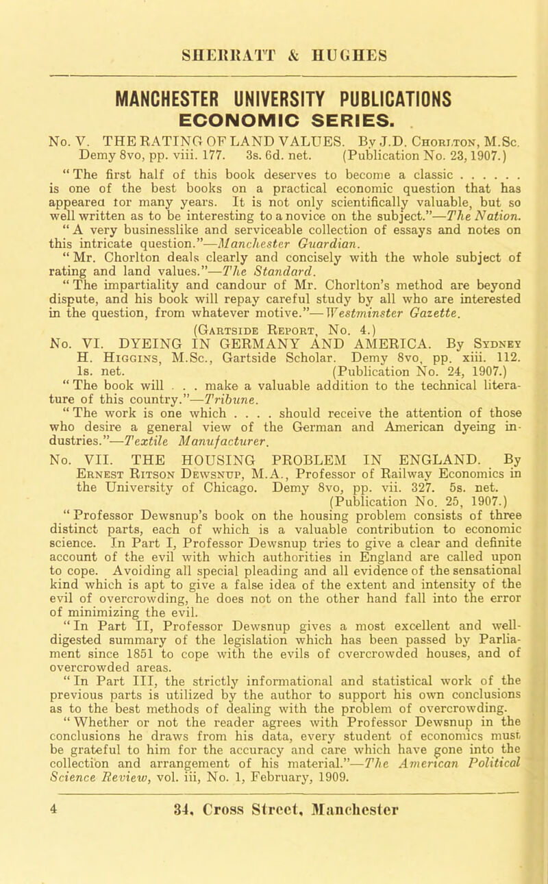 MANCHESTER UNIVERSITY PUBLICATIONS ECONOMIC SERIES. No. V. THE EATINCt OF LAND VALUES. By J.D. Chori.ton, M.Sc. Demy 8vo, pp. viii. 177. 3s. 6d. net. (Publication No. 23,1907.) “ The first half of this book deserves to become a classic is one of the best books on a practical economic question that has appearea tor many years. It is not only scientifically valuable, but so well written as to be interesting to a novice on the subject.”—The Nation. “ A very businesslike and serviceable collection of essays and notes on this intricate question.”—Manchester Guardian. “ Mr. Chorlton deals clearly and concisely with the whole subject of rating and land values.”—The Standard. “ The impartiality and candour of Mr. Chorlton’s method are beyond dispute, and his book will repay careful study by all who are interested in the question, from whatever motive.”—Westminster Gazette. (Gartsidb Report, No. 4.) No. VI. DYEING IN GERMANY AND AMERICA. By Sydney H. Higgins, M.Sc., Gartside Scholar. Demy 8vo, pp. xiii. 112. Is. net. (Publication No. 24, 1907.) “ The book will . . . make a valuable addition to the technical litera- ture of this country.”—Tribune. “ The work is one which .... should receive the attention of those who desire a general view of the German and American dyeing in- dustries.”—Textile Manufacturer. No. VII. THE HOUSING PROBLEM IN ENGLAND. By Ernest Ritson Dewsnup, M.A., Professor of Railway Economics in the University of Chicago. Demy 8vo, pp. vii. 327. 5s. net. (Publication No. 25, 1907.) “ Professor Dewsnup’s book on the housing problem consists of three distinct parts, each of which is a valuable contribution to economic science. In Part I, Professor Dewsnup tries to give a clear and definite account of the evil with which authorities in England are called upon to cope. Avoiding all special pleading and all evidence of the sensational kind which is apt to give a false idea of the extent and intensity of the evil of overcrowding, he does not on the other hand fall into the error of minimizing the evil. “ In Part II, Professor Dewsnup gives a most excellent and well- digested summary of the legislation which has been passed by Parlia- ment since 1851 to cope with the evils of overcrowded houses, and of overcrowded areas. “ In Part III, the strictly informational and statistical work of the previous parts is utilized by the author to support his own conclusions as to the best methods of dealing with the problem of overcrowding. “ Whether or not the reader agrees with Professor Dewsnup in the conclusions he draws from his data, every student of economics musr, be grateful to him for the accuracy and care which have gone into the collection and arrangement of his material.”—The American Political Science Review, vol. iii. No. 1, February, 1909.