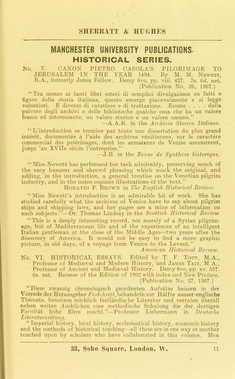 MANCHESTER UNIVERSITY PUBLICATIONS. HISTORICAL SERIES. No. V. CANON PIETRO CASOLA’S PILGRIMAGE TO JERUSALEM IN THE YEAR 1494. By M. M. Newett, B.A., formerly Jones Fellow. Demy 8vo, pp. viii. 427. 7s. 6d. net. (Publication No. 26, 1907.) “ Tra mezzo ai tanti libri ester! di semplici divulgazione su fatti e figure della storia italiana, questo emerge piacevalmente e si legge volontieri. E diverse di carattere e di trattazione. Esume .... dalla polvere degli archivi e delle biblioteche qualche cosa che ha un valore fresco ed interessante, un valore storico e un valore umano.” —A.A.B. in the Archivio Storico Italiano. “ L’introduction se termine par toute une dissertation du plus grand interet, documentee a I’aide des archives venitiennes, sur le caractere commercial des pelerinages, dont les armateurs de Venise assumerent, jusqu ’au XVIIe siecle I’entreprise.” —J.B. in the Eevue de Synthese historiqne. “^liss Newett has perfoi-ined her task admirably, preserving much of the racy humour and shreAvd phrasing which mark the original, and adding, in the introduction, a general treatise on the Venetian pilgrim industry, and in the notes copious illustrations of the text.” Horatio F. Brown in The English Historical Review. “ Miss Newett’s introduction is an admirable bit of work. She has studied carefully what the archives of Venice have to say about pilgrim ships and shipping laws, and her pages are a mine of information on such subjects.”—Dr. Thomas Lind.say in the Scottish Historical Review “This is a deeply interesting record, not merely of a Syrian pilgrim- age, but of Mediterranean life and of the experiences of an intelligent Italian gentleman at the close of the iMiddle Ages—two years after the discovery of America. It would not be easy to find a more graphic picture, in old days, of a voyage from Venice to the Levant.” American Historical Review. No. VI. HISTORICAL ESSAYS. Edited by T. F. Tout, M.A., Professor of Mediseval and Modern History, and James Tait, M.A., Professor of Ancient and 'Mediaeval History. DemySvo, pp. xv. 557. 6s. net. Reissue of the Edition of 1902 with index and New Preface. (Publication No. 27, 1907.) “Diese zwanzig chronologisch geordneten Aufsatze heissen in der Vorrede der Herausgeber Festchrift,behandeln zur Halfte ausser-englische Themata, benutzen reichlich festliindische Literatur und verraten iiberall neben weiten Ausblicken cine methodische Schiilung die der dortigen Facnltat hohe Ehre macht.”—Professor Liebermann in Deutsche Literaturzeihing. “ Imperial history, local history, ecclesiastical histoi-y, economic history and the methods of historical teaching—all these are in one way or another touched upon by scholars who have collaborated in this volume. Men