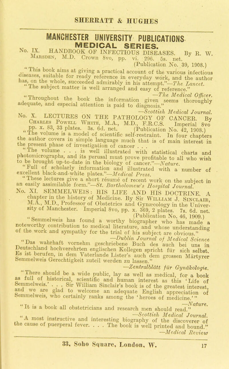 MANCHESTER UNIVERSITY PUBLICATIONS „ medical series. No. IX. HANDBOOK OF INFECTIOUS DISEASES. By R. W. Marsdex, M.D. Crown 8vo, pp. vi. 296. 5s. net. (Publication No. 39, 1908.) book aims at giving a practical account of the various infectious diseases, suitable for ready reference in everyday work, and the author has, on the whole, succeeded admirably in his attempt.”—77ie Lanctt. J.he subject matter is well arranged and easy of reference.” i ii. 1 , Medical Officer. throughout the book the information given seems thoroughly adequate, and especial attention is paid to diagnosis.” XT V T T-,T-,mx-rxxxx —Scottish Medical Journal. No. X. LECTURES ON THE PATHOLOGY OF CANCER. By Charles Powell White, M.A., M.D., F.R.C.S. Imperial 8vo «rSP’ P^^tes. 3s. 6d. net. (Publication No. 42, 1908.) ■‘■“f IS a model of scientific self-restraint. In four chapters the author covers in simple language much that is of main interest in the present phase of investigation of cancer . . “ The volume . . is well illustrated with statistical charts and photomicrographs, and its perusal must prove profitable to all who wish „ ^'^Sbt up-to-date in the biology of cancer.”—Nature. hull of scholarly information and illustrated with a number of excellent black-and-white plates.”—il/erficaZ Press. “ These lectures give a short resume of recent work on the subject in an easily assimilable form.”—St. Bartholomew's Hospital Journal. No. XI. SEMMELWEIS: HIS LIFE AND HIS DOCTRINE. A chapter in the history of Medicine. By Sir William J. Sinclair, M.A., M.D., Professor of Obstetrics and Gynmcology in the Univer- sity of Manchester. Imperial 8vo, pp. x. 369, 2 plates. 7s. 6d. net. .. a , ■ , (Publication No. 46, 1909.) bemmelweis has found a worthy biographer who has made a noteworthy contribution to medical literature, and whose understanding of the work and sympathy for the trial of his subj'ect are obvious.” i . rx . —Dublin Journal of Medical Science IJas wahrhaft vornehm geschriebene Buch des auch bei uns in Deutschland hochverehrten englischen Kollegen spricht ftir sich selbst Es ist beruto, m dem Vaterlande Lister’s auch dem grossen Martyrer bemmelweis Gerechtigkeit zuteil werden zu lassen.” —Zentralblatt fur Gyndkologie. .be a wide public, lay as well as medical, for a book as lull ot historical, scientific and human interest as this ‘Life of Bemmelweis. . Sir William Sinclair’s book is of the greatest interest, and we are glad to welcome an adequate English appreciation of bemmelweis, who certainly ranks among the ‘heroes of medicine.’” “ It is a book all obstetricians and research men should read.^°^^^*’ ,1 A A • . A- , . —Scottish Medical Journal. A most instructive and interesting biography of the discoverer of the cause of puerperal fever. ... The book is well printed and bound.” —Medical Review 33, Soho Sqiiorc, IaOikIoh, W.