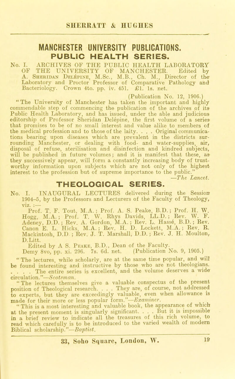 MANCHESTER UNIVERSITY PUBLICATIONS. PUBLIC HEALTH SERIES. No. I. ARCHIVES OF THE PUBLIC HEALTH LABORATORY OF THE UNIVERSITY OF MANCHESTER. Edited by A. Sheridan Delepine, M.Sc., M.B., Ch. M., Director of the Laboratory and Proctor Professor of Comparative Pathology and Bacteriology. Crown 4to. pp. iv. 451. £1. Is. net. (Publication No. 12, 1906.) “ The University of Manchester has taken the important and highly commendable step of commencing the publication of the archives of its Public Health Laboratory, and has issued, under the able and judicious editorship of Professor Sheridan Delepine, the first volume of a series that promises to be of no small interest and value alike to members of the medical profession and to those of the laity. . . . Original communica- tions bearing upon diseases which are prevalent in the districts sur- roimding Manchester, or dealing with food- and water-supplies, air, disposal of refuse, sterilisation and disinfection and kindred subjects, will be published in future volumes; and it is manifest that these, as- they successively appear, will form a constantly increasing body of trust- worthy information upon subjects which are not only of the highest interest to the profession but of supreme importance to the public.” —The Lancet. THEOLOGICAL SERIES. No. I. INAUGURAL LECTURES delivered during the Session 1904-5, by the Professors and Lecturers of the Faculty of Theology, viz. ;— Prof. T. F. Tout, M.A.; Prof. A. S. Peake, B.D.; Prof. H. W. Hogg, M.A.; Prof. T. W. Rhys Davids, LL.D.; Rev. W. F. Adeney, D.D.; Rev. A. Gordon, M.A.; Rev. L. Hasse, B.D.; Rev. Canon E. L. Hicks, M.A.; Rev. H. D. Lockett, M.A.; Rev. R. Mackintosh, D.D ; Rev. J. T. Marshall, D.D. ; Rev. J. H. Moulton, D.Litt. Edited by A S. Peake, B.D., Dean of the Faculty. Demy 8vo, pp. xi. 296. 7s. 6d. net. (Publication No. 9, 1905.) “The lectures, while scholarly, are at the same time popular, and will be found interesting and instructive by those who ai’e not theologians. . . . . The entire series is excellent, and the volume deserves a wide circulation.”—Scotsman. “ The lectures themselves give a valuable conspectus of the present position of Theological research. . . . They are, of course, not addressed to experts, but they are exceedingly valuable, even when allowance is made for their more or less popular form.”—Examiner. “ This is a most interesting and valuable book, the appearance of which at the present moment is singularly significant. . . . But it is impossible in a brief review to indicate all the treasures of this rich volume, to read which carefully is to be introduced to the varied wealth of modem Biblical scholarship.”—Baftist.