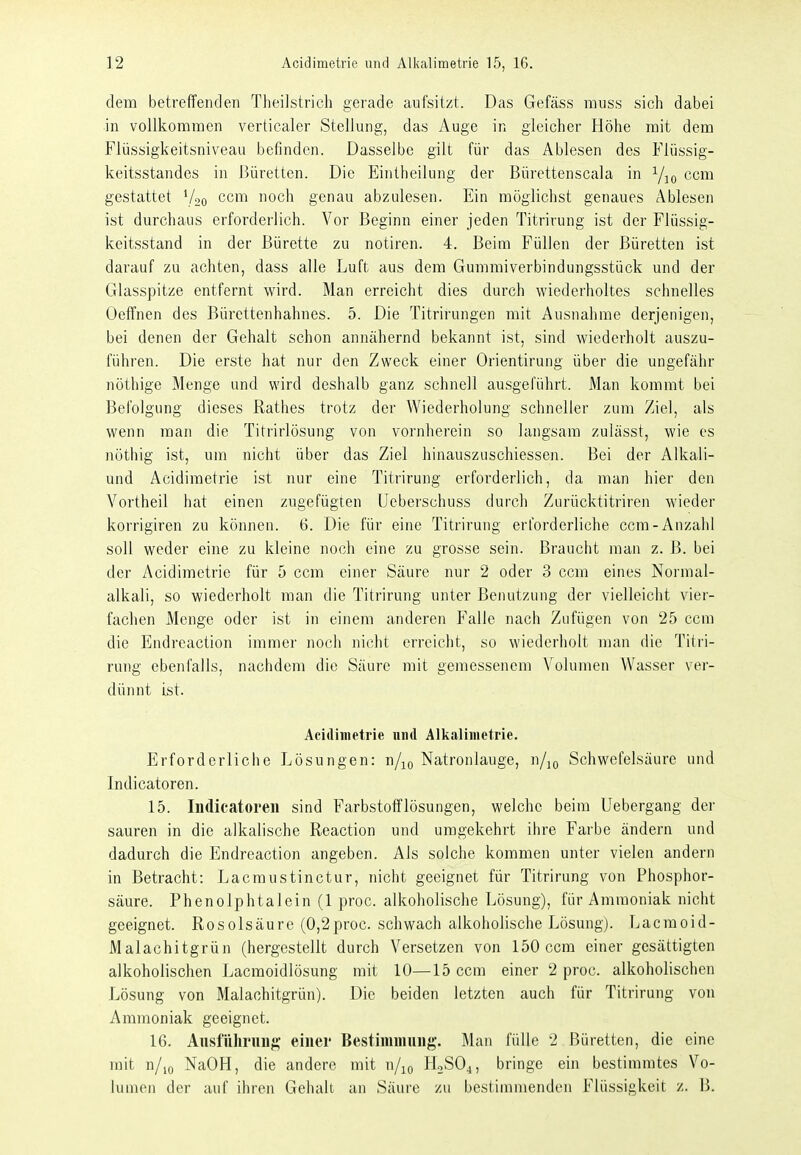 dem betreffenden Theilstrich gerade aufsitzt. Das Gefäss muss sich dabei ■in vollkommen verticaler Stellung, das Auge in gleicher Höhe mit dem Flüssigkeitsniveau befinden. Dasselbe gilt für das Ablesen des Flüssig- keitsstandes in Büretten. Die Eintheilung der Bürettenscala in ccm gestattet Voo ccm noch genau abzulesen. Ein möglichst genaues Ablesen ist durchaus erforderlich. Vor Beginn einer jeden Titrirung ist der Flüssig- keitsstand in der Bürette zu notiren. 4. Beim Füllen der Büretten ist darauf zu achten, dass alle Luft aus dem Gummiverbindungsstück und der Glasspitze entfernt wird. Man erreicht dies durch wiederholtes schnelles Oeffnen des Bürcttenhahnes. 5. Die Titrirungen mit Ausnahme derjenigen, bei denen der Gehalt schon annähernd bekannt ist, sind wiederholt auszu- führen. Die erste hat nur den Zweck einer Orientirung über die ungefähr nöthige Menge und wird deshalb ganz schnell ausgeführt. Man kommt bei Befolgung dieses Rathes trotz der Wiederholung schneller zum Ziel, als wenn man die Titrirlösung von vornherein so langsam zulässt, wie es nöthig ist, um nicht über das Ziel hinauszuschiessen. Bei der Alkali- und Acidimetrie ist nur eine Titrirung erforderlich, da man hier den Vortheil hat einen zugefügten Ueberschuss durch Zurücktitriren Avieder korrigiren zu können. 6. Die für eine Titrirung erforderliche ccm-Anzahl soll weder eine zu kleine noch eine zu grosse sein. Braucht man z. B. bei der Acidimetrie für 5 ccm einer Säure nur 2 oder 3 ccm eines Normal- alkali, so wiederholt man die Titrirung unter Benutzung der vielleicht vier- fachen Menge oder ist in einem anderen Falle nach Zufügen von 25 ccm die Endreaction immer noch nicht erreicht, so wiederholt man die Titri- rung ebenfalls, nachdem die Säure mit gemessenem Volumen Wasser ver- dünnt ist. Acidimetrie nml Alkalimetrie. Erforderliche Lösungen: n/^o Natronlauge, n/j^ Schwefelsäure und Indicatoren. 15. Indicatoren sind Farbstofflösungen, welche beim Uebergang der sauren in die alkalische Reaction und umgekehrt ihre Farbe ändern und dadurch die Endreaction angeben. Als solche kommen unter vielen andern in Betracht: Lacmustinctur, nicht geeignet für Titrirung von Phosphor- säure. Phenolphtalein (1 proc. alkoholische Lösung), für Ammoniak nicht geeignet. Rosolsäure (0,2proc. schwach alkoholische Lösung). Lacmoid- Malachitgrün (hergestellt durch Versetzen von 150 ccm einer gesättigten alkoholischen Lacraoidlösung mit 10—15 ccm einer 2 proc. alkoholischen Lösung von Malachitgrün). Die beiden letzten auch für Titrirung von Ammoniak geeignet. 16. Ausführung;' einer Bestimmung. Man fülle 2 Büretten, die eine mit n/io NaOH, die andere mit n/^o HoSO^, bringe ein bestimmtes Vo- lumen der auf ihren Gehalt an Säure zu bestimmenden Flüssigkeit z. B.