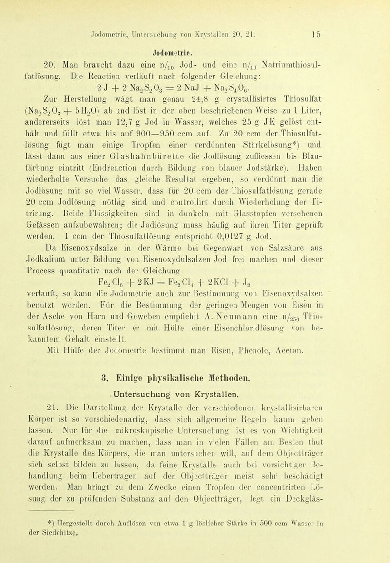 Jodometrie, 20. Man braucht dazu eine d/^q Jod- und eine n/jo Natriumthiosul- fatlösung. Die Reaction verläuft nach folgender Gleichung: 2 J + 2 NaaSaOa = 2 NaJ -f NaoS.Oß. Zur Herstellung wägt man genau 24,8 g crystallisirtes Thiosulfat (NagSaOg + öHoO) ab und löst in der oben beschriebenen Weise zu 1 Liter, andererseits löst man 12,7 g Jod in Wasser, welches 25 g JK gelöst ent- hält und füllt etwa bis auf 900—950 ccm auf. Zu 20 ccm der Thiosulfat- lösung fügt man einige Tropfen einer verdünnten Stärkelösung*) und lässt dann aus einer Glashahnbürette die Jodlösung zufliessen bis Blau- färbung eintritt (Endreaction durch Bildung von blauer Jodstärke). Haben wiederholte Versuche das gleiche Resultat ergeben, so verdünnt man die Jodlösung mit so viel Wasser, dass für 20 ccm der Thiosulfatlösung gerade 20 ccm Jodlösung nöthig sind und controllirt durch Wiederholung der Ti- trirung. Beide Flüssigkeiten sind in dunkeln mit Glasstopfen versehenen Gefässen aufzubewahren; die Jodlösung muss häufig auf ihren Titer geprüft werden. 1 ccm der Thiosulfatlösung entspricht 0,0127 g Jod. Da Eisenoxydsalze in der Wärme bei Gegenwart von Salzsäure aus Jodkalium unter Bildung von Eisenoxydulsalzen Jod frei machen und dieser Process quantitativ nach der Gleichung. Fe, Clß + 2 KJ ^ Fe^ Cl, f 2 KCl + J, verläuft, so kann die Jodomcti'ie auch zur Bestimmung von Eisenoxydsalzen benutzt werden. Für die Bestimmung der geringen Mengen von Eisen in der Asche von Harn und Geweben empfiehlt A. Neumann eine n/050 Tliio- sulfatlösung, deren Titer er mit Hülfe einer Eisenchloridlösung von be- kanntem Gehalt einstellt. Mit tlülfe der Jodometrie bestimmt man Eisen, Phenole, Aceton. 3. Einige physikalische Methoden. Untersuchung von Krystallen. 21. Die Darstellung der Krystalle der verschiedenen krystallisirbaren Körper ist so verschiedenartig, dass sich allgemeine Regeln kaum geben lassen. Nur für die mikroskopische Untersuchung ist es von Wichtigkeit darauf aufmerksam zu machen, dass man in vielen Fällen am Besten thut die Krystalle des Körpers, die man untersuchen will, auf dem Objectträger sich selbst bilden zu lassen, da feine Krystalle auch bei vorsichtiger i3c- handlung beim Uebertragcn auf den Objectträger meist sehr beschädigt werden. Man bringt zu dem Zwecke einen Tropfen der concentrirten Lö- sung der zu prüfenden Substanz auf den Objectträger, legt ein Deckgläs- *) Hergestellt durch Auflösen von etwa 1 g löslicher Stiirl(e in nOO ccm Wasser in der Siedehitze,